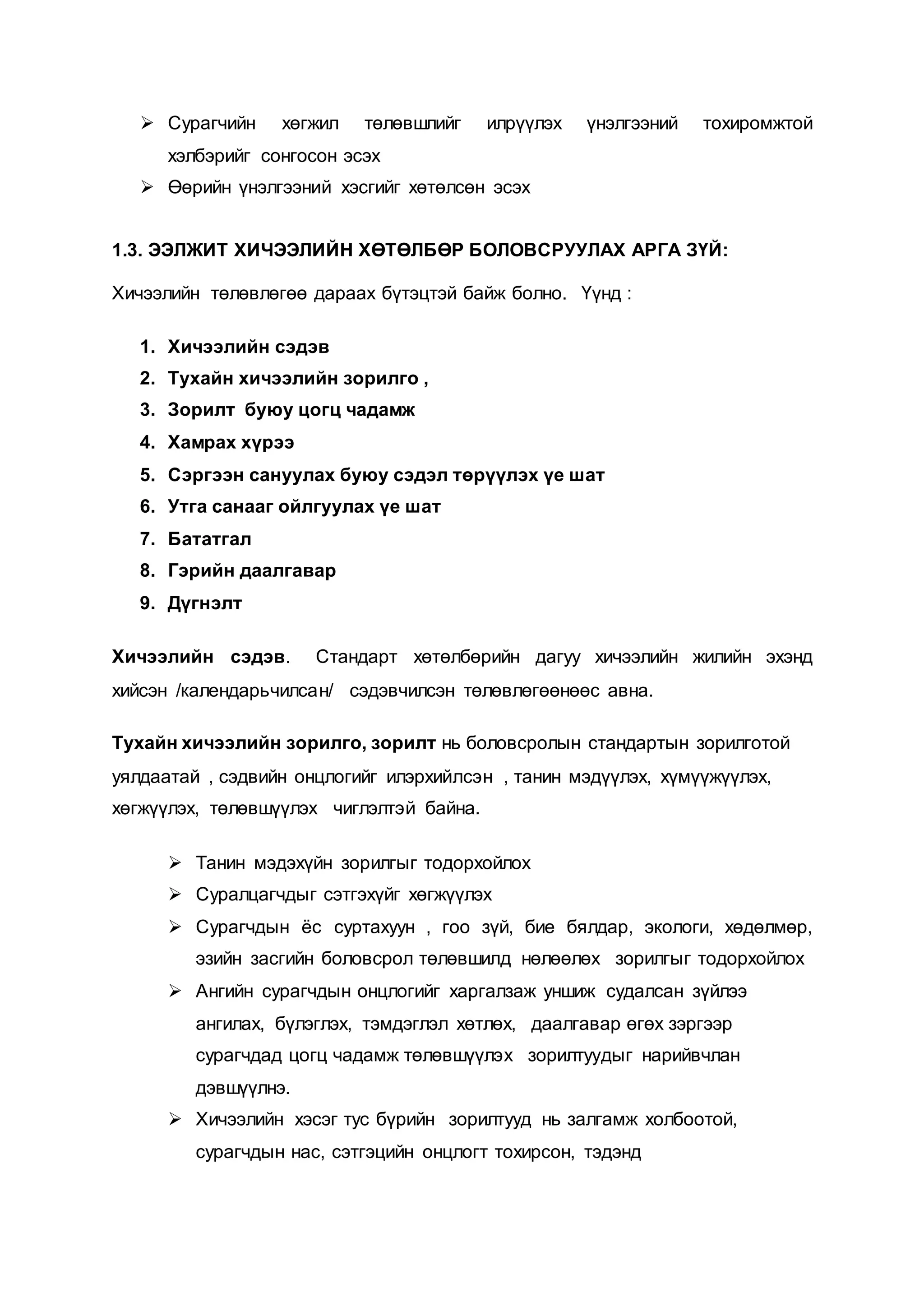 Сурагчийн хөгжил төлөвшлийг илрүүлэх үнэлгээний тохиромжтой
хэлбэрийг сонгосон эсэх
 Өөрийн үнэлгээний хэсгийг хөтөлсөн эсэх
1.3. ЭЭЛЖИТ ХИЧЭЭЛИЙН ХӨТӨЛБӨР БОЛОВСРУУЛАХ АРГА ЗҮЙ:
Хичээлийн төлөвлөгөө дараах бүтэцтэй байж болно. Үүнд :
1. Хичээлийн сэдэв
2. Тухайн хичээлийн зорилго ,
3. Зорилт буюу цогц чадамж
4. Хамрах хүрээ
5. Сэргээн сануулах буюу сэдэл төрүүлэх үе шат
6. Утга санааг ойлгуулах үе шат
7. Бататгал
8. Гэрийн даалгавар
9. Дүгнэлт
Хичээлийн сэдэв. Стандарт хөтөлбөрийн дагуу хичээлийн жилийн эхэнд
хийсэн /календарьчилсан/ сэдэвчилсэн төлөвлөгөөнөөс авна.
Тухайн хичээлийн зорилго, зорилт нь боловсролын стандартын зорилготой
уялдаатай , сэдвийн онцлогийг илэрхийлсэн , танин мэдүүлэх, хүмүүжүүлэх,
хөгжүүлэх, төлөвшүүлэх чиглэлтэй байна.
 Танин мэдэхүйн зорилгыг тодорхойлох
 Суралцагчдыг сэтгэхүйг хөгжүүлэх
 Сурагчдын ёс суртахуун , гоо зүй, бие бялдар, экологи, хөдөлмөр,
эзийн засгийн боловсрол төлөвшилд нөлөөлөх зорилгыг тодорхойлох
 Ангийн сурагчдын онцлогийг харгалзаж уншиж судалсан зүйлээ
ангилах, бүлэглэх, тэмдэглэл хөтлөх, даалгавар өгөх зэргээр
сурагчдад цогц чадамж төлөвшүүлэх зорилтуудыг нарийвчлан
дэвшүүлнэ.
 Хичээлийн хэсэг тус бүрийн зорилтууд нь залгамж холбоотой,
сурагчдын нас, сэтгэцийн онцлогт тохирсон, тэдэнд
 