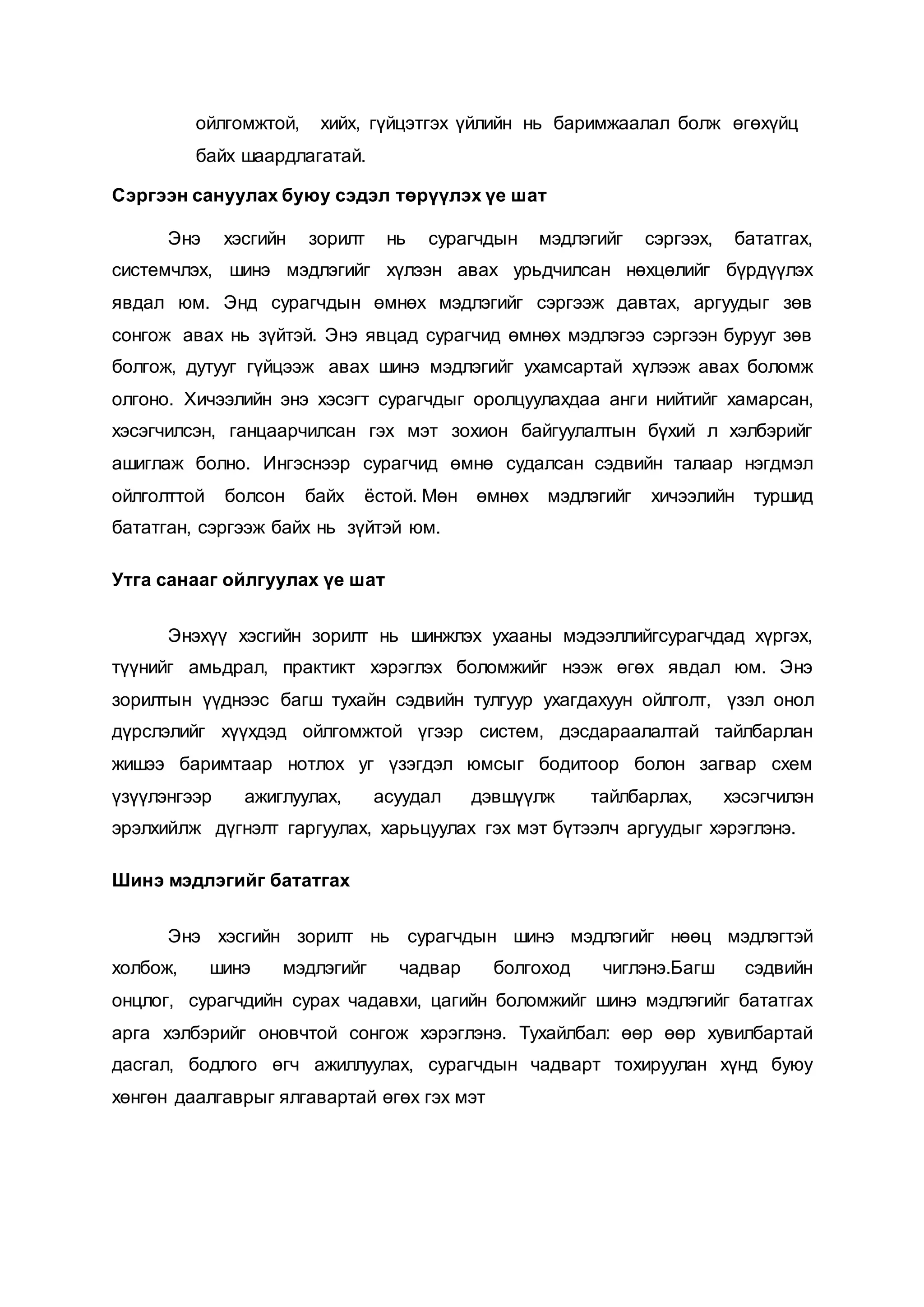 ойлгомжтой, хийх, гүйцэтгэх үйлийн нь баримжаалал болж өгөхүйц
байх шаардлагатай.
Сэргээн сануулах буюу сэдэл төрүүлэх үе шат
Энэ хэсгийн зорилт нь сурагчдын мэдлэгийг сэргээх, бататгах,
системчлэх, шинэ мэдлэгийг хүлээн авах урьдчилсан нөхцөлийг бүрдүүлэх
явдал юм. Энд сурагчдын өмнөх мэдлэгийг сэргээж давтах, аргуудыг зөв
сонгож авах нь зүйтэй. Энэ явцад сурагчид өмнөх мэдлэгээ сэргээн бурууг зөв
болгож, дутууг гүйцээж авах шинэ мэдлэгийг ухамсартай хүлээж авах боломж
олгоно. Хичээлийн энэ хэсэгт сурагчдыг оролцуулахдаа анги нийтийг хамарсан,
хэсэгчилсэн, ганцаарчилсан гэх мэт зохион байгуулалтын бүхий л хэлбэрийг
ашиглаж болно. Ингэснээр сурагчид өмнө судалсан сэдвийн талаар нэгдмэл
ойлголттой болсон байх ёстой. Мөн өмнөх мэдлэгийг хичээлийн туршид
бататган, сэргээж байх нь зүйтэй юм.
Утга санааг ойлгуулах үе шат
Энэхүү хэсгийн зорилт нь шинжлэх ухааны мэдээллийгсурагчдад хүргэх,
түүнийг амьдрал, практикт хэрэглэх боломжийг нээж өгөх явдал юм. Энэ
зорилтын үүднээс багш тухайн сэдвийн тулгуур ухагдахуун ойлголт, үзэл онол
дүрслэлийг хүүхдэд ойлгомжтой үгээр систем, дэсдараалалтай тайлбарлан
жишээ баримтаар нотлох уг үзэгдэл юмсыг бодитоор болон загвар схем
үзүүлэнгээр ажиглуулах, асуудал дэвшүүлж тайлбарлах, хэсэгчилэн
эрэлхийлж дүгнэлт гаргуулах, харьцуулах гэх мэт бүтээлч аргуудыг хэрэглэнэ.
Шинэ мэдлэгийг бататгах
Энэ хэсгийн зорилт нь сурагчдын шинэ мэдлэгийг нөөц мэдлэгтэй
холбож, шинэ мэдлэгийг чадвар болгоход чиглэнэ.Багш сэдвийн
онцлог, сурагчдийн сурах чадавхи, цагийн боломжийг шинэ мэдлэгийг бататгах
арга хэлбэрийг оновчтой сонгож хэрэглэнэ. Тухайлбал: өөр өөр хувилбартай
дасгал, бодлого өгч ажиллуулах, сурагчдын чадварт тохируулан хүнд буюу
хөнгөн даалгаврыг ялгавартай өгөх гэх мэт
 