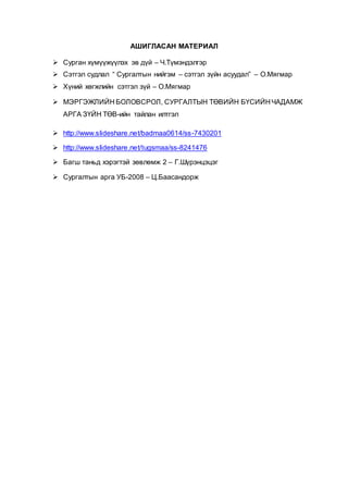АШИГЛАСАН МАТЕРИАЛ
 Сурган хүмүүжүүлэх эв дүй – Ч.Түмэндэлгэр
 Сэтгэл судлал “ Сургалтын нийгэм – сэтгэл зүйн асуудал” – О.Мягмар
 Хүний хөгжлийн сэтгэл зүй – О.Мягмар
 МЭРГЭЖЛИЙН БОЛОВСРОЛ, СУРГАЛТЫН ТӨВИЙН БҮСИЙН ЧАДАМЖ
АРГА ЗҮЙН ТӨВ-ийн тайлан илтгэл
 http://www.slideshare.net/badmaa0614/ss-7430201
 http://www.slideshare.net/tugsmaa/ss-8241476
 Багш таньд хэрэгтэй зөвлөмж 2 – Г.Шүрэнцэцэг
 Сургалтын арга УБ-2008 – Ц.Баасандорж
 