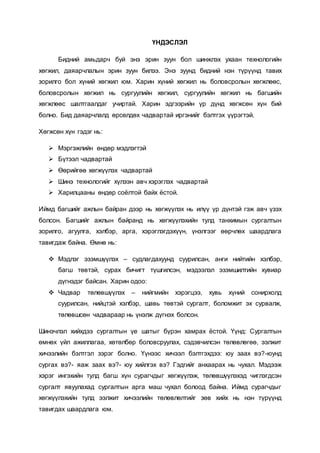 ҮНДЭСЛЭЛ
Бидний амьдарч буй энэ эрин зуун бол шинжлэх ухаан технологийн
хөгжил, даяарчлалын эрин зуун билээ. Энэ зуунд бидний нэн түрүүнд тавих
зорилго бол хүний хөгжил юм. Харин хүний хөгжил нь боловсролын хөгжлөөс,
боловсролын хөгжил нь сургуулийн хөгжил, сургуулийн хөгжил нь багшийн
хөгжлөөс шалтгаалдаг учиртай. Харин эдгээрийн үр дүнд хөгжсөн хүн бий
болно. Бид даяарчлалд өрсөлдөх чадвартай иргэнийг бэлтгэх үүрэгтэй.
Хөгжсөн хүн гэдэг нь:
 Мэргэжлийн өндөр мэдлэгтэй
 Бүтээл чадвартай
 Өөрийгөө хөгжүүлэх чадвартай
 Шинэ технологийг хүлээн авч хэрэглэх чадвартай
 Харилцааны өндөр соёлтой байх ёстой.
Иймд багшийг ажлын байран дээр нь хөгжүүлэх нь илүү үр дүнтэй гэж авч үзэх
болсон. Багшийг ажлын байранд нь хөгжүүлэхийн тулд танхимын сургалтын
зорилго, агуулга, хэлбэр, арга, хэрэглэгдэхүүн, үнэлгээг өөрчлөх шаардлага
тавигдаж байна. Өмнө нь:
 Мэдлэг эзэмшүүлэх – судлагдахуунд суурилсан, анги нийтийн хэлбэр,
багш төвтэй, сурах бичигт түшгилсэн, мэдээлэл эзэмшилтийн хувиар
дүгнэдэг байсан. Харин одоо:
 Чадвар төлөвшүүлэх – нийгмийн хэрэгцээ, хувь хүний сонирхолд
суурилсан, нийцтэй хэлбэр, шавь төвтэй сургалт, боломжит эх сурвалж,
төлөвшсөн чадвараар нь үнэлж дүгнэх болсон.
Шинэчлэл хийхдээ сургалтын үе шатыг бүрэн хамрах ёстой. Үүнд: Сургалтын
өмнөх үйл ажиллагаа, хөтөлбөр боловсруулах, сэдэвчилсэн төлөвлөгөө, ээлжит
хичээлийн бэлтгэл зэрэг болно. Үүнээс хичээл бэлтгэхдээ: юу заах вэ?-юунд
сургах вэ?- яаж заах вэ?- юу хийлгэх вэ? Гэдгийг анхаарах нь чухал. Мэдээж
хэрэг ингэхийн тулд багш хүн сурагчдыг хөгжүүлэж, төлөвшүүлэхэд чиглэгдсэн
сургалт явуулахад сургалтын арга маш чухал болоод байна. Иймд сурагчдыг
хөгжүүлэхийн тулд ээлжит хичээлийн төлөвлөлтийг зөв хийх нь нэн түрүүнд
тавигдах шаардлага юм.
 