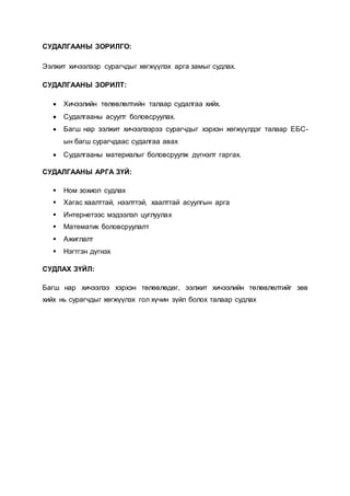 СУДАЛГААНЫ ЗОРИЛГО:
Ээлжит хичээлээр сурагчдыг хөгжүүлэх арга замыг судлах.
СУДАЛГААНЫ ЗОРИЛТ:
 Хичээлийн төлөвлөлтийн талаар судалгаа хийх.
 Судалгааны асуулт боловсруулах.
 Багш нар ээлжит хичээлээрээ сурагчдыг хэрхэн хөгжүүлдэг талаар ЕБС-
ын багш сурагчдаас судалгаа авах
 Судалгааны материалыг боловсруулж дүгнэлт гаргах.
СУДАЛГААНЫ АРГА ЗҮЙ:
 Ном зохиол судлах
 Хагас хаалттай, нээлттэй, хаалттай асуулгын арга
 Интернетээс мэдээлэл цуглуулах
 Математик боловсруулалт
 Ажиглалт
 Нэгтгэн дүгнэх
СУДЛАХ ЗҮЙЛ:
Багш нар хичээлээ хэрхэн төлөвлөдөг, ээлжит хичээлийн төлөвлөлтийг зөв
хийх нь сурагчдыг хөгжүүлэх гол хүчин зүйл болох талаар судлах
 