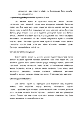 ойлгомжтой, хийх, гүйцэтгэх үйлийн нь баримжаалал болж өгөхүйц
байх шаардлагатай.
Сэргээн сануулах буюу сэдэл төрүүлэх үе шат
Энэ хэсгийн зорилт нь сурагчдын мэдлэгийг сэргээх, бататгах,
системчлэх, шинэ мэдлэгийг хүлээн авах урьдчилсан нөхцөлийг бүрдүүлэх
явдал юм. Энд сурагчдын өмнөх мэдлэгийг сэргээж давтах, аргуудыг зөв
сонгож авах нь зүйтэй. Энэ явцад сурагчид өмнөх мэдлэгээ сэргээн бурууг зөв
болгож, дутууг гүйцээж авах шинэ мэдлэгийг ухамсартай хүлээж авах боломж
олгоно. Хичээлийн энэ хэсэгт сурагчдыг оролцуулахдаа анги нийтийг хамарсан,
хэсэгчилсэн, ганцаарчилсан гэх мэт зохион байгуулалтын бүхий л хэлбэрийг
ашиглаж болно. Ингэснээр сурагчид өмнө судалсан сэдвийн талаар нэгдмэл
ойлголттой болсон байх ёстой. Мөн өмнөх мэдлэгийг хичээлийн туршид
бататган, сэргээж байх нь зүйтэй юм.
Утга санааг ойлгуулах үе шат
Энэхүү хэсгийн зорилт нь шинжлэх ухааны мэдээллийгсурагчдад хүргэх,
түүнийг амьдрал, практикт хэрэглэх боломжийг нээж өгөх явдал юм. Энэ
зорилтын үүднээс багш тухайн сэдвийн тулгуур ухагдахуун ойлголт, үзэл онол
дүрслэлийг хүүхдэд ойлгомжтой үгээр систем, дэсдараалалтай тайлбарлан
жишээ баримтаар нотлох уг үзэгдэл юмсыг бодитоор болон загвар схем
үзүүлэнгээр ажиглуулах, асуудал дэвшүүлж тайлбарлах, хэсэгчилэн
эрэлхийлж дүгнэлт гаргуулах, харьцуулах гэх мэт бүтээлч аргуудыг хэрэглэнэ.
Шинэ мэдлэгийг бататгах
Энэ хэсгийн зорилт нь сурагчдын шинэ мэдлэгийг нөөц мэдлэгтэй
холбож, шинэ мэдлэгийг чадвар болгоход чиглэнэ.Багш сэдвийн
онцлог, сурагчдийн сурах чадавхи, цагийн боломжийг шинэ мэдлэгийг бататгах
арга хэлбэрийг оновчтой сонгож хэрэглэнэ. Тухайлбал: өөр өөр хувилбартай
дасгал, бодлого өгч ажиллуулах, сурагчдын чадварт тохируулан хүнд буюу
хөнгөн даалгаврыг ялгавартай өгөх гэх мэт
 