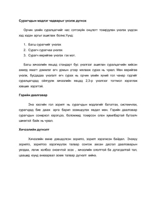 Сурагчдын мэдлэг чадварыг үнэлж дүгнэх
Орчин үеийн суралцагчийг нас сэтгэхүйн онцлогт тохируулан үнэлэх үндсэн
хэд хэдэн аргыг ашиглаж болно.Үүнд:
1. Багш сурагчийг үнэлэх
2. Сурагч сурагчаа үнэлэх
3. Сурагч өөрийгөө үнэлэх гэх мэт.
Багш хичээлийн явцад стандарт бус үнэлгээг ашиглан суралцагчийн хийсэн
ажилд ямагт дэмжлэг өгч урмын үгээр мялааж сурах нь чухал. Мөн өөрийгөө
үнэлж, бусдадаа үнэлэлт өгч сурах нь орчин үеийн хүний гол чанар гэдгийг
суралцагчдад ойлгуулж хичээлийн явцад 2,3-р үнэлгээг тогтмол хэрэглэж
хэвших хэрэгтэй.
Гэрийн даалгавар
Энэ хэсгийн гол зорилт нь сурагчдын мэдлэгийг бататгах, системчлэх,
сурагчдад бие дааж арга барил эзэмшүүлэх явдал мөн. Гэрийн даалгавар
сурагчдын сонирхол хэрэгцээ, боломжид тохирсон олон хувилбартай бүтээлч
шинжтэй байх нь чухал.
Хичээлийн дүгнэлт
Хичээлийн өмнө дэвшүүлсэн зорилго, зорилт хэрэгжсэн байдал. Энэхүү
зорилго, зорилтоо хэрэгжүүлэх талаар сонгож авсан дасгал даалгаварын
уялдаа, логик холбоо оновчтой эсэх , хичээлийн ололттой ба дутагдалтай тал,
цаашид юунд анхаарвал зохих талаар дүгнэлт хийнэ.
 