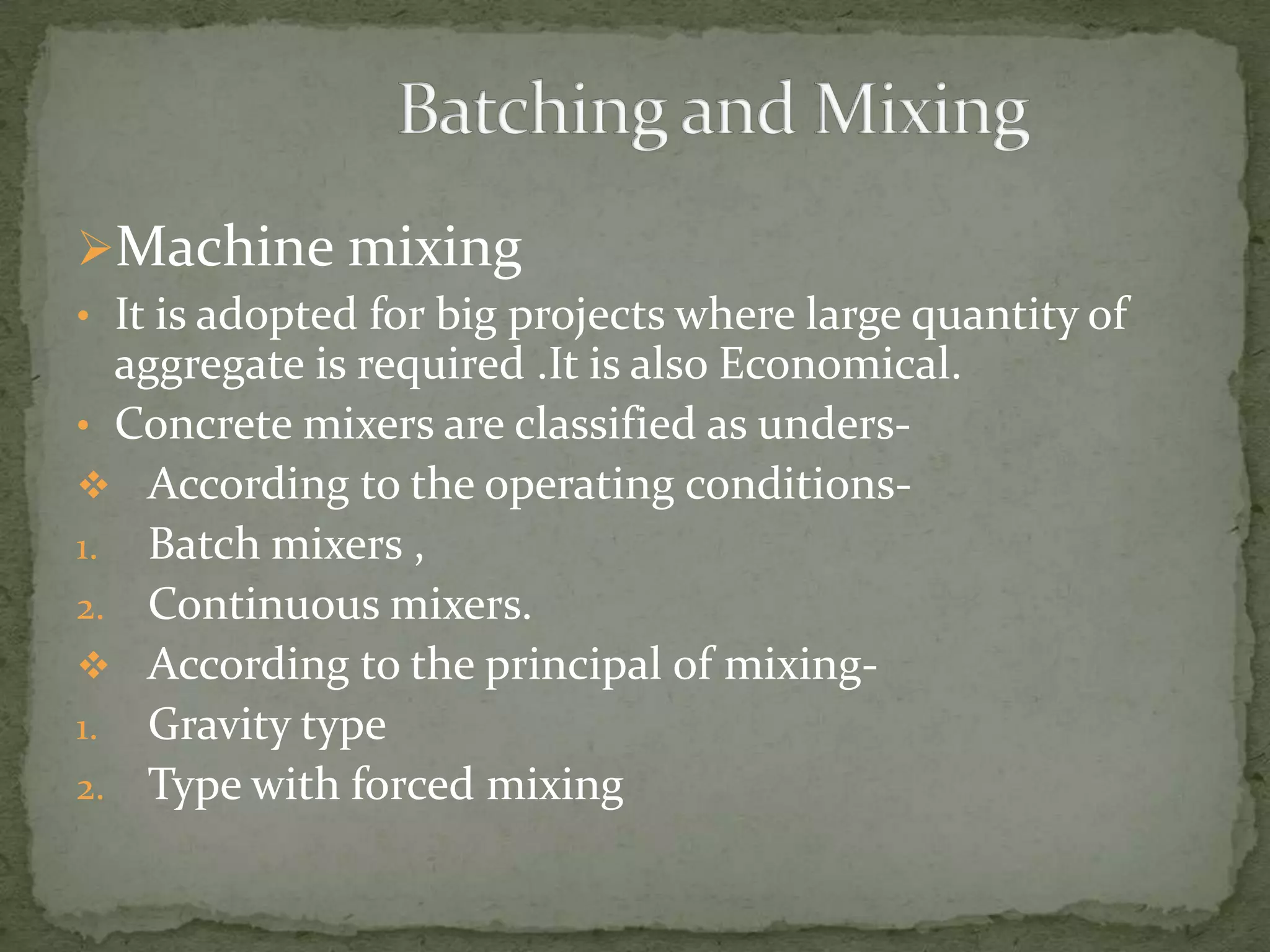 Machine mixing
• It is adopted for big projects where large quantity of
  aggregate is required .It is also Economical.
• Concrete mixers are classified as unders-
 According to the operating conditions-
1. Batch mixers ,
2. Continuous mixers.
 According to the principal of mixing-
1. Gravity type
2. Type with forced mixing
 