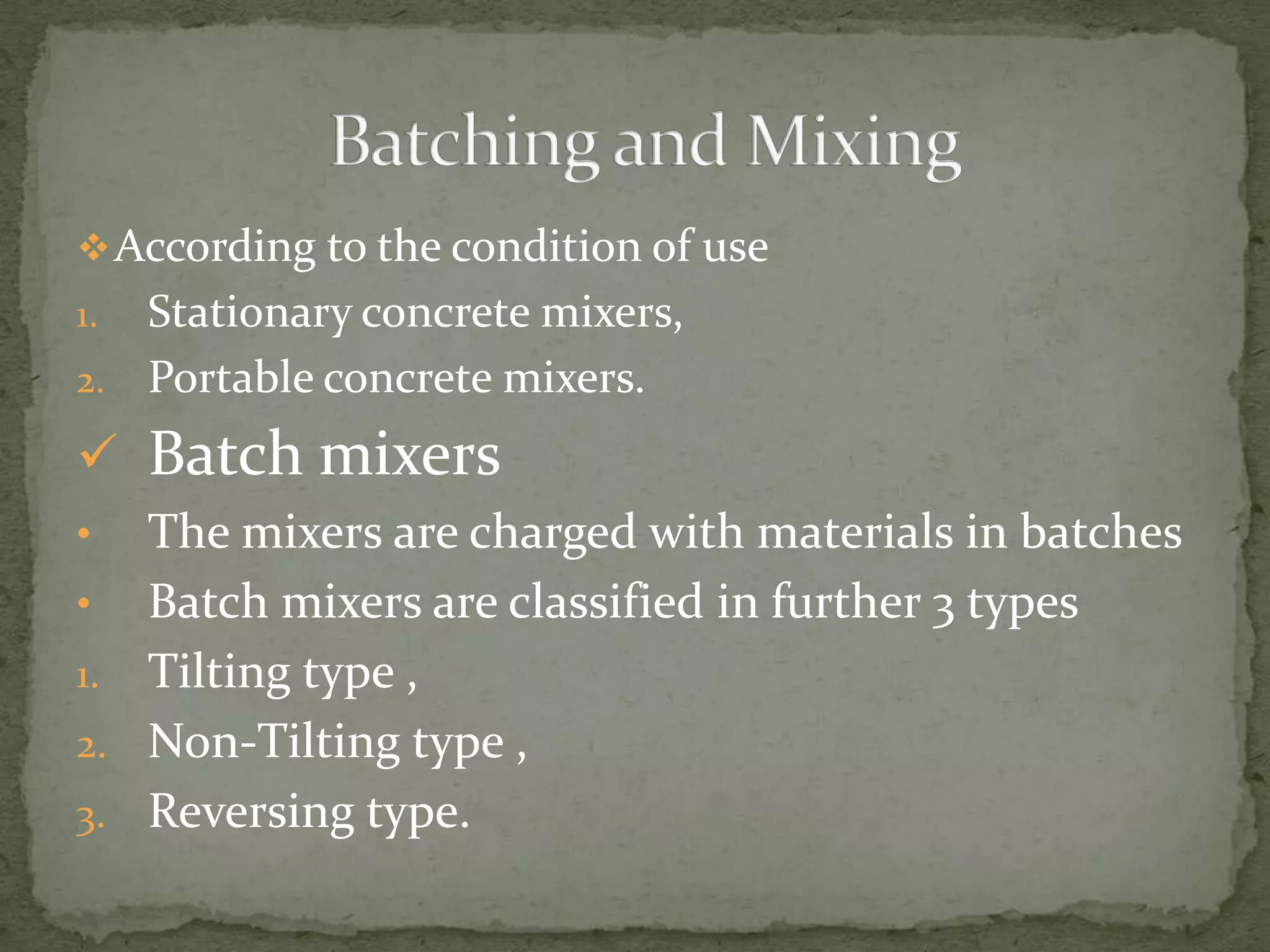  According to the condition of use
1. Stationary concrete mixers,
2. Portable concrete mixers.

 Batch mixers
•  The mixers are charged with materials in batches
• Batch mixers are classified in further 3 types
1. Tilting type ,
2. Non-Tilting type ,
3. Reversing type.
 