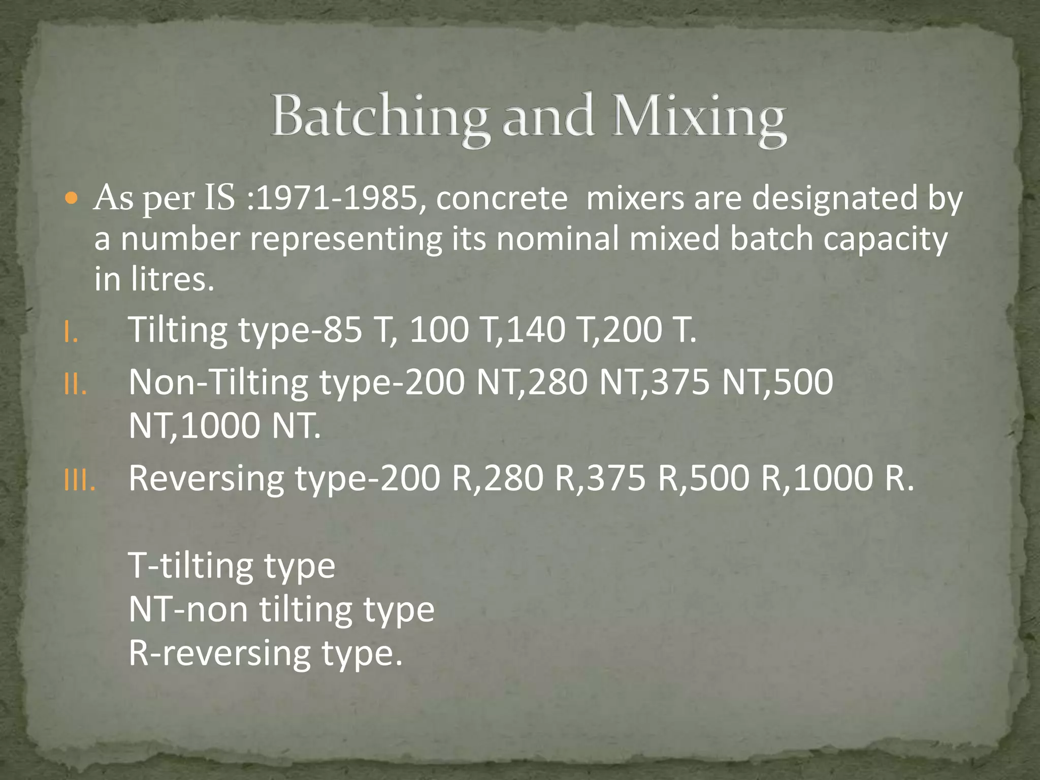  As per IS :1971-1985, concrete mixers are designated by
     a number representing its nominal mixed batch capacity
     in litres.
I.   Tilting type-85 T, 100 T,140 T,200 T.
II. Non-Tilting type-200 NT,280 NT,375 NT,500
     NT,1000 NT.
III. Reversing type-200 R,280 R,375 R,500 R,1000 R.

       T-tilting type
       NT-non tilting type
       R-reversing type.
 