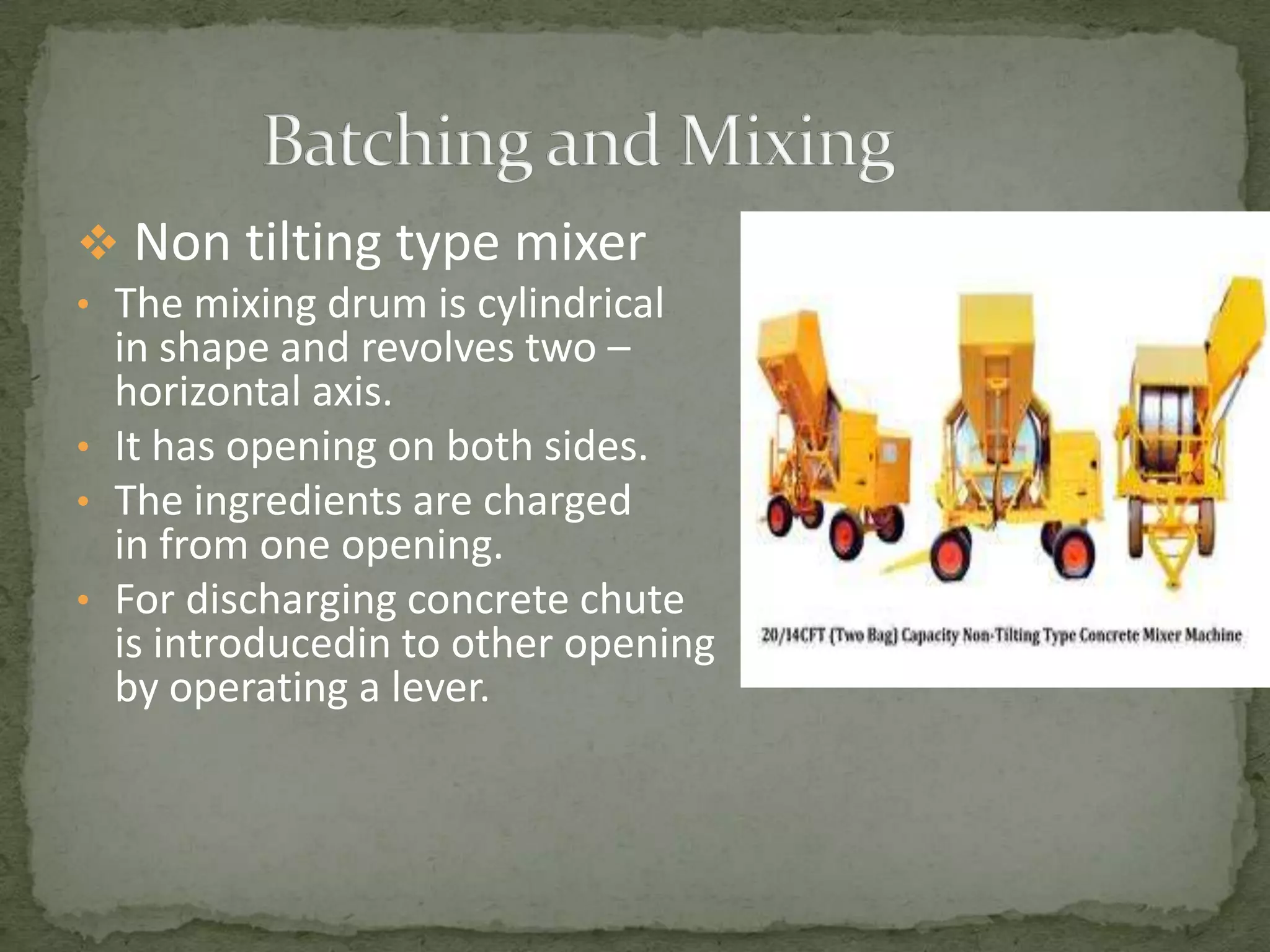  Non tilting type mixer
• The mixing drum is cylindrical
  in shape and revolves two –
  horizontal axis.
• It has opening on both sides.
• The ingredients are charged
  in from one opening.
• For discharging concrete chute
  is introducedin to other opening
  by operating a lever.
 