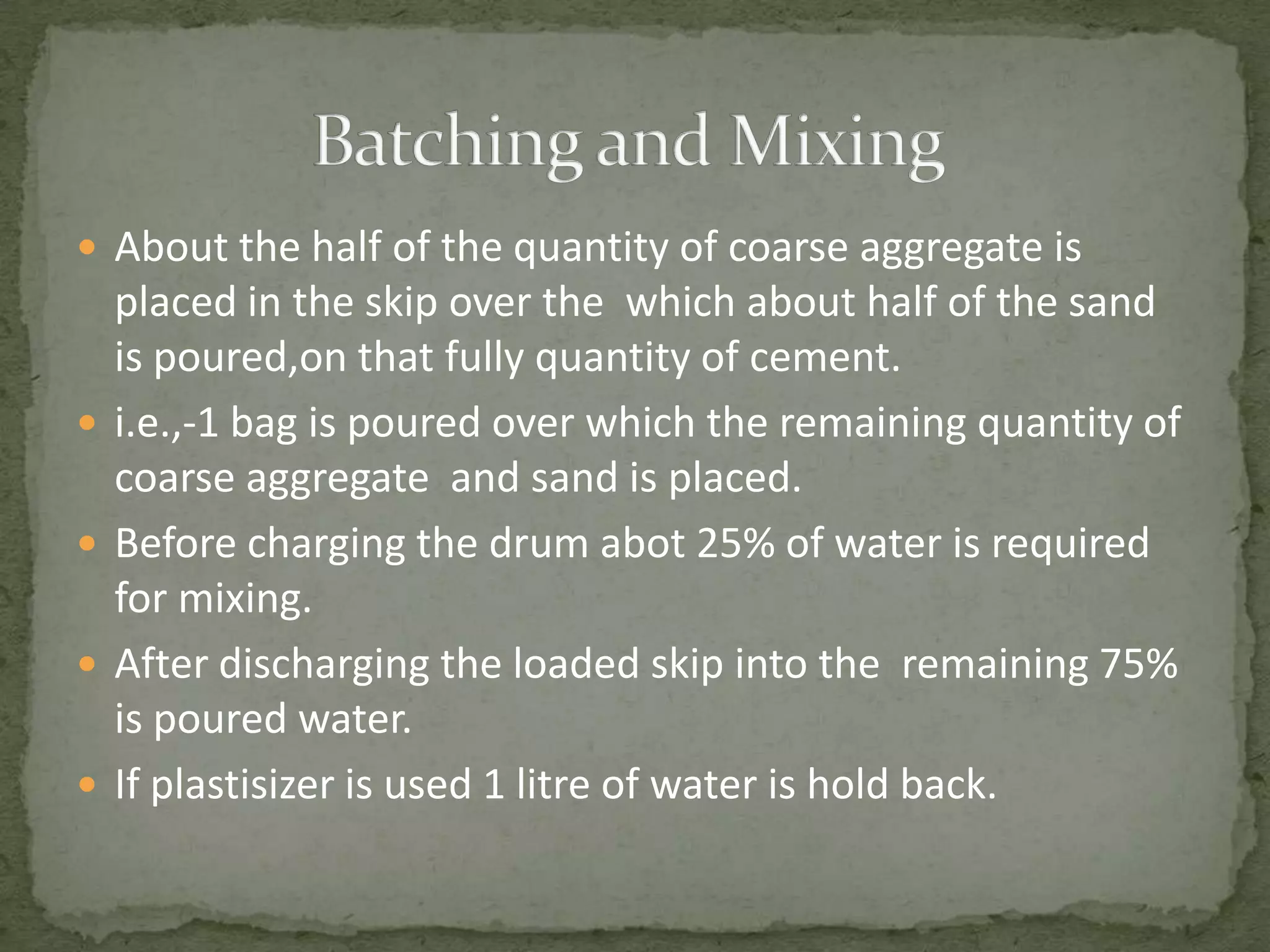  About the half of the quantity of coarse aggregate is
    placed in the skip over the which about half of the sand
    is poured,on that fully quantity of cement.
   i.e.,-1 bag is poured over which the remaining quantity of
    coarse aggregate and sand is placed.
   Before charging the drum abot 25% of water is required
    for mixing.
   After discharging the loaded skip into the remaining 75%
    is poured water.
   If plastisizer is used 1 litre of water is hold back.
 