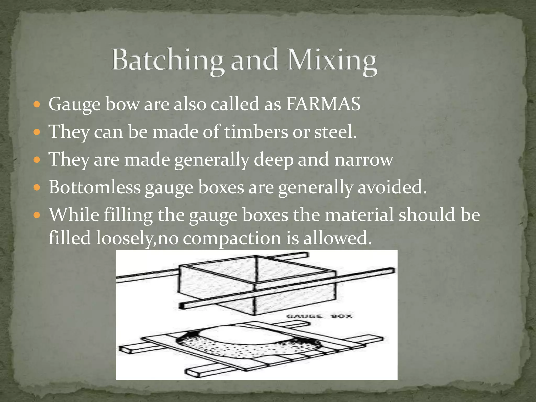  Gauge bow are also called as FARMAS
 They can be made of timbers or steel.
 They are made generally deep and narrow
 Bottomless gauge boxes are generally avoided.
 While filling the gauge boxes the material should be
 filled loosely,no compaction is allowed.
 