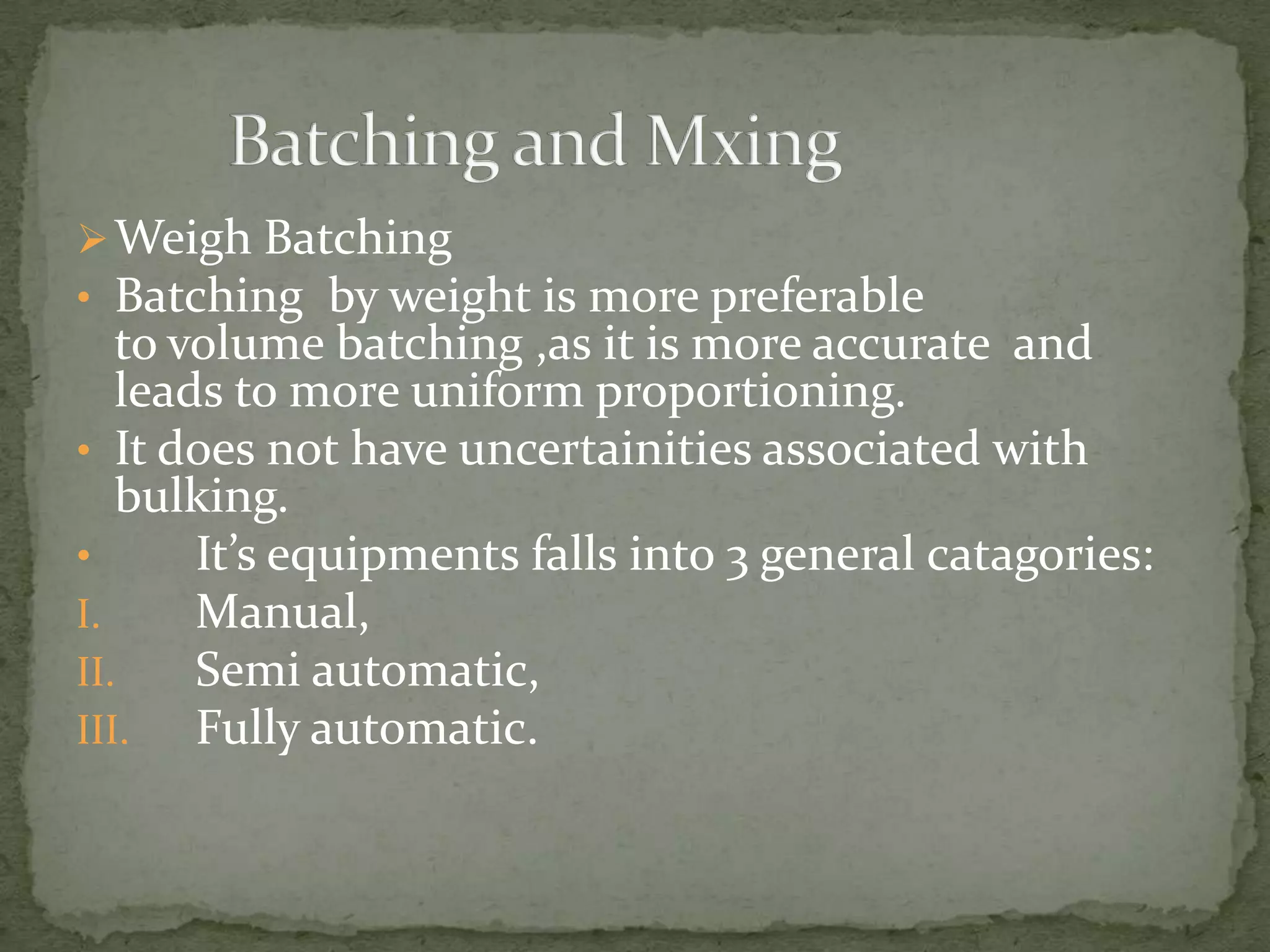  Weigh Batching
• Batching by weight is more preferable
   to volume batching ,as it is more accurate and
   leads to more uniform proportioning.
• It does not have uncertainities associated with
   bulking.
•      It’s equipments falls into 3 general catagories:
I.     Manual,
II.    Semi automatic,
III.   Fully automatic.
 