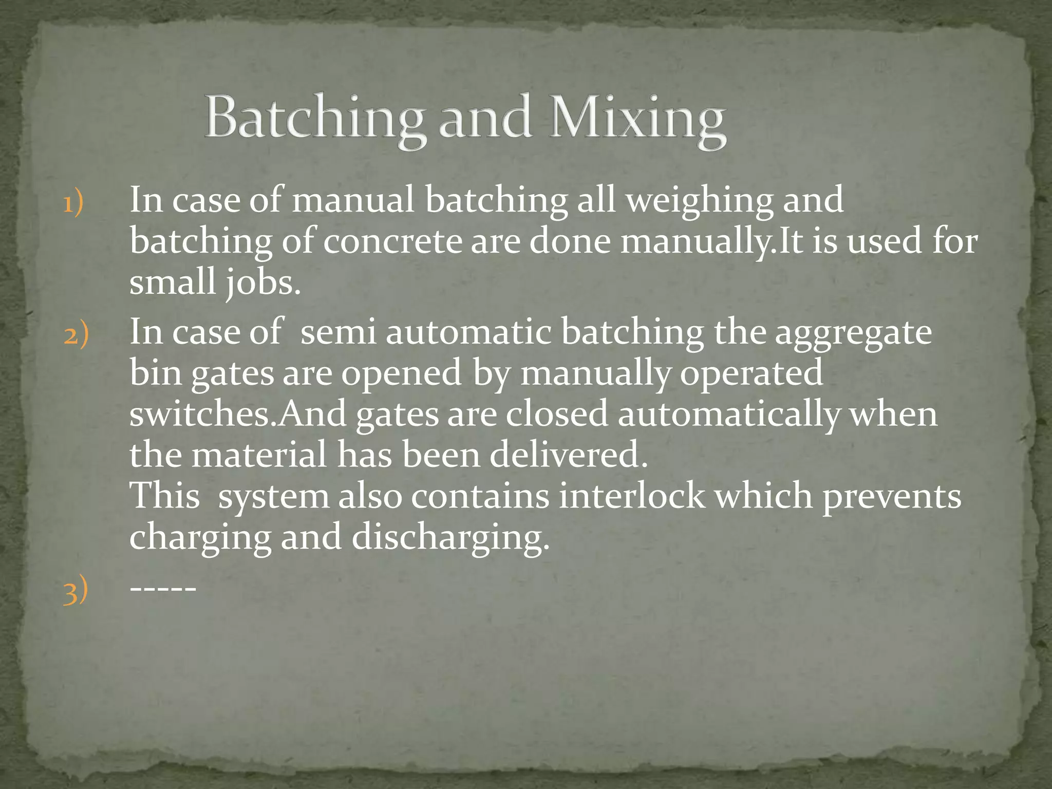 1)   In case of manual batching all weighing and
     batching of concrete are done manually.It is used for
     small jobs.
2)   In case of semi automatic batching the aggregate
     bin gates are opened by manually operated
     switches.And gates are closed automatically when
     the material has been delivered.
     This system also contains interlock which prevents
     charging and discharging.
3)   -----
 