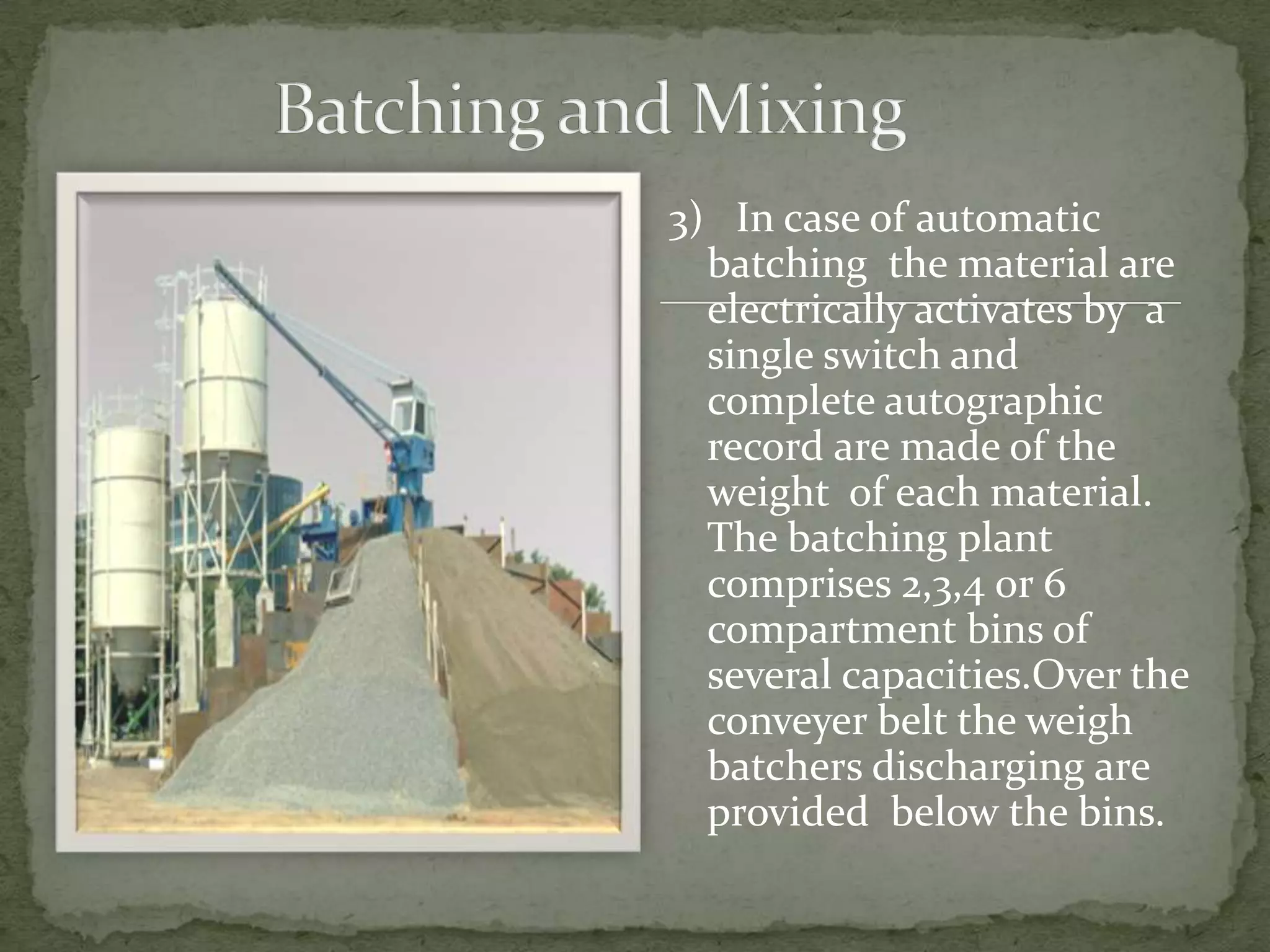 3) In case of automatic
  batching the material are
  electrically activates by a
  single switch and
  complete autographic
  record are made of the
  weight of each material.
  The batching plant
  comprises 2,3,4 or 6
  compartment bins of
  several capacities.Over the
  conveyer belt the weigh
  batchers discharging are
  provided below the bins.
 