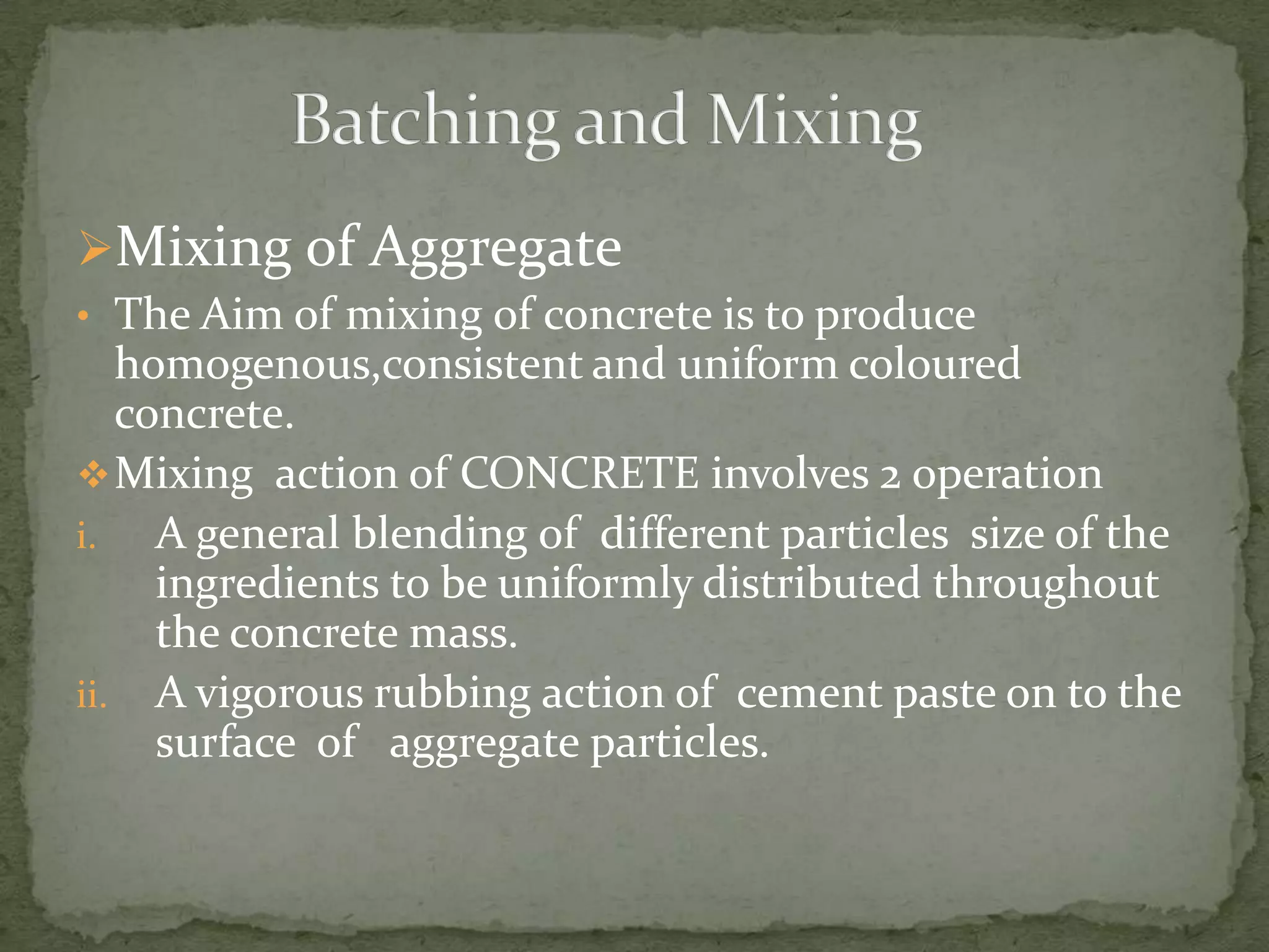 Mixing of Aggregate
• The Aim of mixing of concrete is to produce
   homogenous,consistent and uniform coloured
   concrete.
 Mixing action of CONCRETE involves 2 operation
i.   A general blending of different particles size of the
     ingredients to be uniformly distributed throughout
     the concrete mass.
ii. A vigorous rubbing action of cement paste on to the
     surface of aggregate particles.
 
