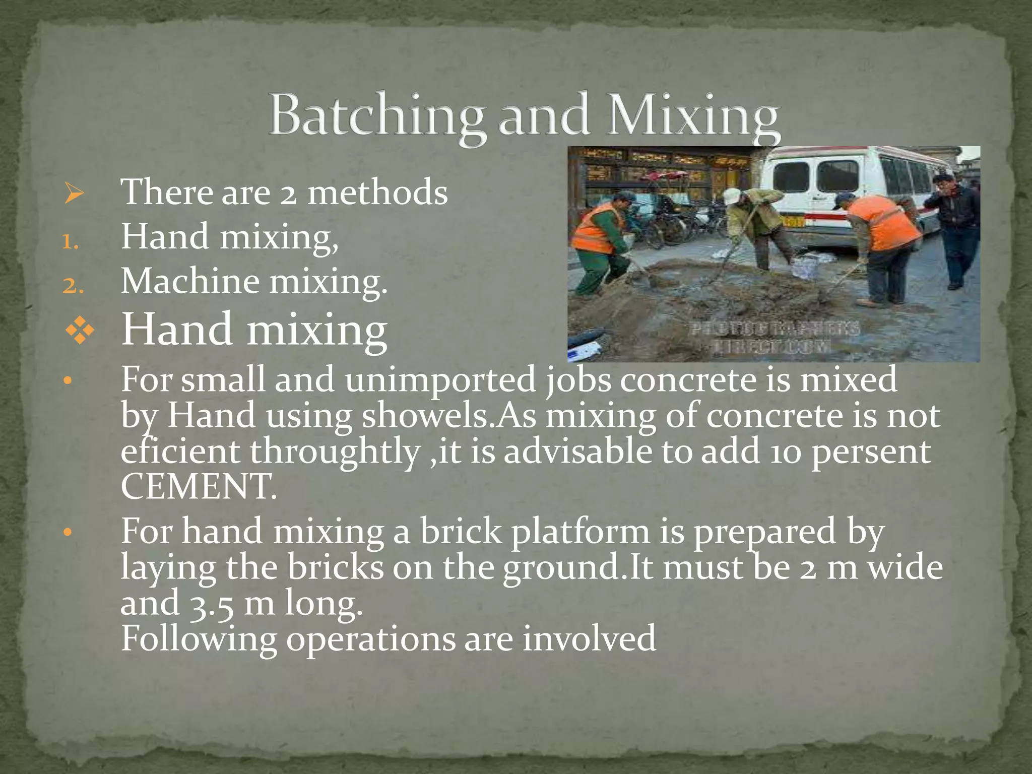     There are 2 methods
1.   Hand mixing,
2.   Machine mixing.
 Hand mixing
•    For small and unimported jobs concrete is mixed
     by Hand using showels.As mixing of concrete is not
     eficient throughtly ,it is advisable to add 10 persent
     CEMENT.
•    For hand mixing a brick platform is prepared by
     laying the bricks on the ground.It must be 2 m wide
     and 3.5 m long.
     Following operations are involved
 