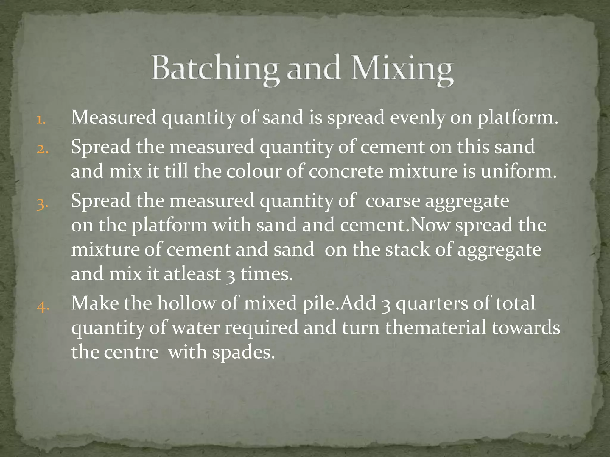 1.   Measured quantity of sand is spread evenly on platform.
2.   Spread the measured quantity of cement on this sand
     and mix it till the colour of concrete mixture is uniform.
3.   Spread the measured quantity of coarse aggregate
     on the platform with sand and cement.Now spread the
     mixture of cement and sand on the stack of aggregate
     and mix it atleast 3 times.
4.   Make the hollow of mixed pile.Add 3 quarters of total
     quantity of water required and turn thematerial towards
     the centre with spades.
 