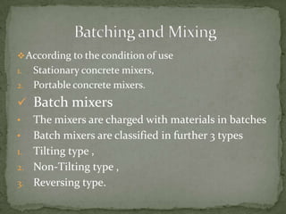  According to the condition of use
1. Stationary concrete mixers,
2. Portable concrete mixers.

 Batch mixers
•  The mixers are charged with materials in batches
• Batch mixers are classified in further 3 types
1. Tilting type ,
2. Non-Tilting type ,
3. Reversing type.
 