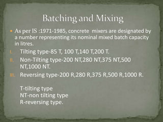  As per IS :1971-1985, concrete mixers are designated by
     a number representing its nominal mixed batch capacity
     in litres.
I.   Tilting type-85 T, 100 T,140 T,200 T.
II. Non-Tilting type-200 NT,280 NT,375 NT,500
     NT,1000 NT.
III. Reversing type-200 R,280 R,375 R,500 R,1000 R.

       T-tilting type
       NT-non tilting type
       R-reversing type.
 