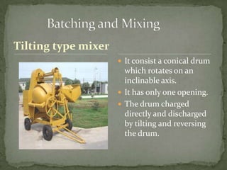 Tilting type mixer
                      It consist a conical drum
                       which rotates on an
                       inclinable axis.
                      It has only one opening.
                      The drum charged
                       directly and discharged
                       by tilting and reversing
                       the drum.
 