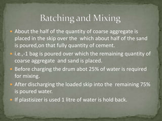  About the half of the quantity of coarse aggregate is
    placed in the skip over the which about half of the sand
    is poured,on that fully quantity of cement.
   i.e.,-1 bag is poured over which the remaining quantity of
    coarse aggregate and sand is placed.
   Before charging the drum abot 25% of water is required
    for mixing.
   After discharging the loaded skip into the remaining 75%
    is poured water.
   If plastisizer is used 1 litre of water is hold back.
 