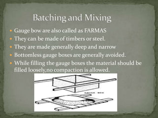  Gauge bow are also called as FARMAS
 They can be made of timbers or steel.
 They are made generally deep and narrow
 Bottomless gauge boxes are generally avoided.
 While filling the gauge boxes the material should be
 filled loosely,no compaction is allowed.
 