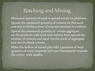 1.   Measured quantity of sand is spread evenly on platform.
2.   Spread the measured quantity of cement on this sand
     and mix it till the colour of concrete mixture is uniform.
3.   Spread the measured quantity of coarse aggregate
     on the platform with sand and cement.Now spread the
     mixture of cement and sand on the stack of aggregate
     and mix it atleast 3 times.
4.   Make the hollow of mixed pile.Add 3 quarters of total
     quantity of water required and turn thematerial towards
     the centre with spades.
 