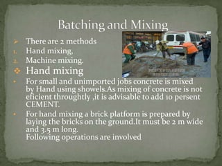    There are 2 methods
1.   Hand mixing,
2.   Machine mixing.
 Hand mixing
•    For small and unimported jobs concrete ...