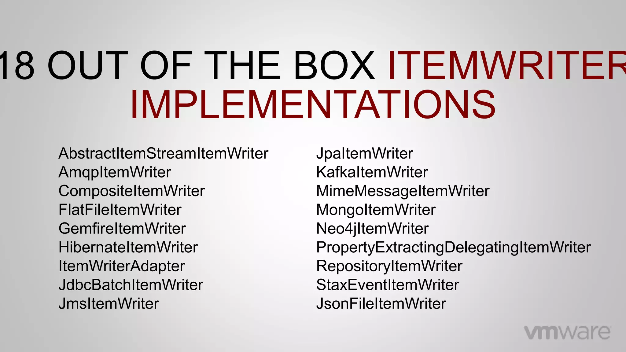AbstractItemStreamItemWriter
AmqpItemWriter
CompositeItemWriter
FlatFileItemWriter
GemfireItemWriter
HibernateItemWriter
ItemWriterAdapter
JdbcBatchItemWriter
JmsItemWriter
18 OUT OF THE BOX ITEMWRITER
IMPLEMENTATIONS
JpaItemWriter
KafkaItemWriter
MimeMessageItemWriter
MongoItemWriter
Neo4jItemWriter
PropertyExtractingDelegatingItemWriter
RepositoryItemWriter
StaxEventItemWriter
JsonFileItemWriter
 