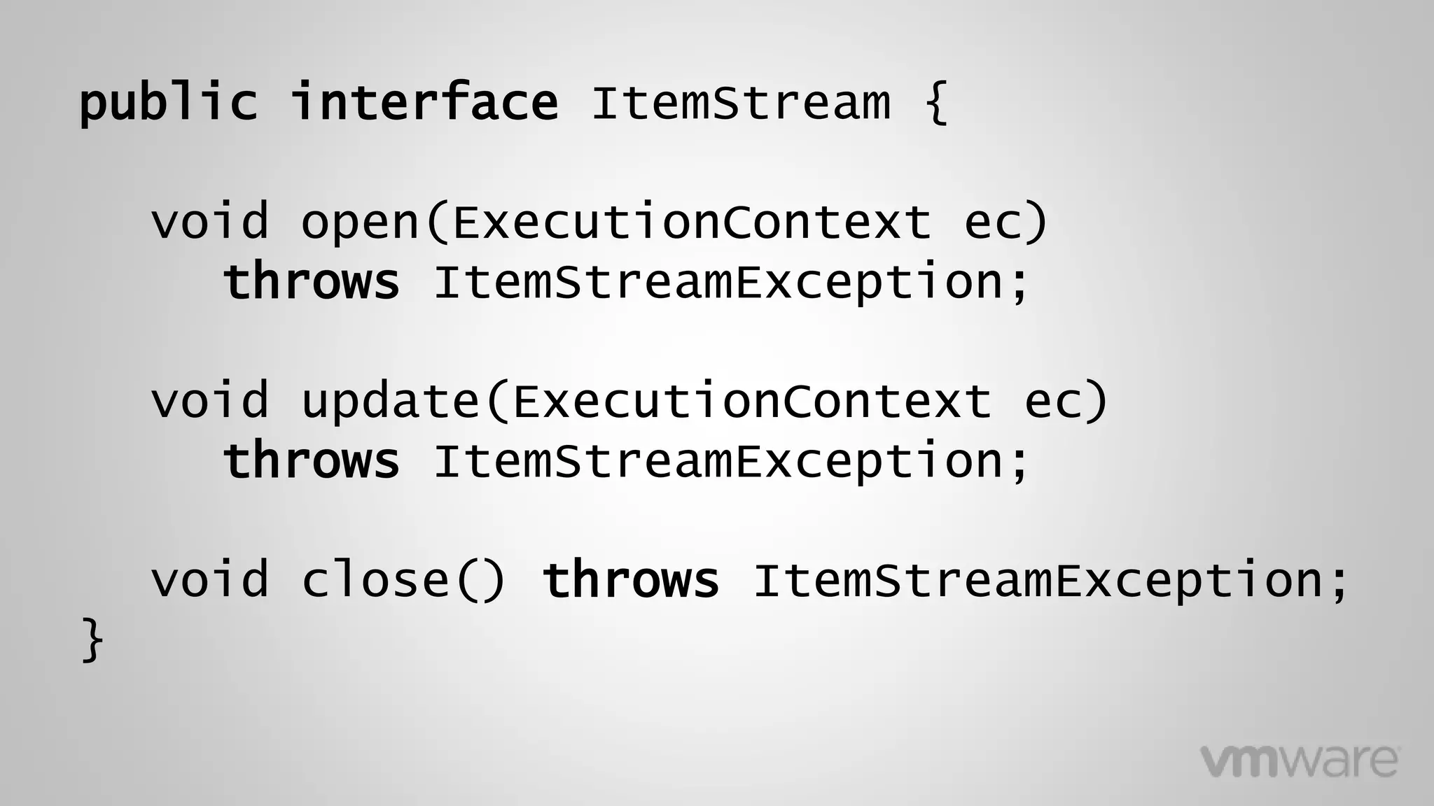 public interface ItemStream {
void open(ExecutionContext ec)
throws ItemStreamException;
void update(ExecutionContext ec)
throws ItemStreamException;
void close() throws ItemStreamException;
}
 