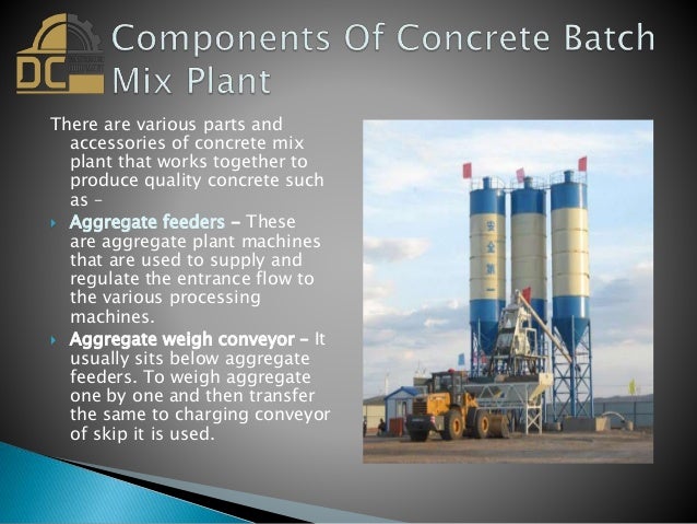 There are various parts and
accessories of concrete mix
plant that works together to
produce quality concrete such
as –
 Aggregate feeders - These
are aggregate plant machines
that are used to supply and
regulate the entrance flow to
the various processing
machines.
 Aggregate weigh conveyor – It
usually sits below aggregate
feeders. To weigh aggregate
one by one and then transfer
the same to charging conveyor
of skip it is used.
 