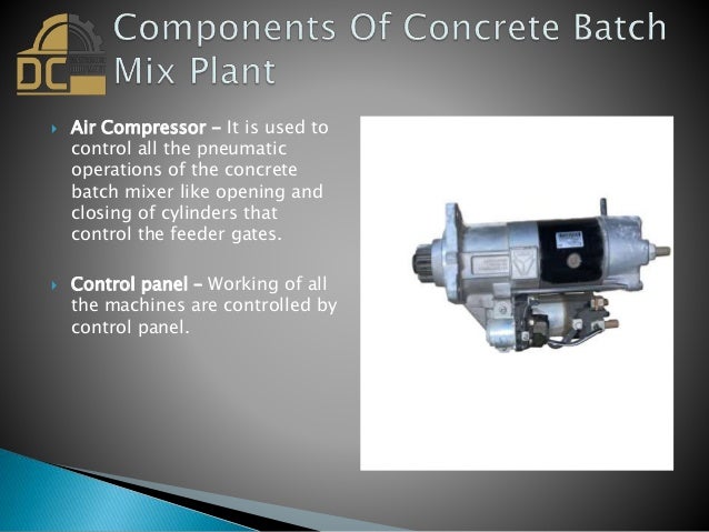  Air Compressor - It is used to
control all the pneumatic
operations of the concrete
batch mixer like opening and
closing of cylinders that
control the feeder gates.
 Control panel – Working of all
the machines are controlled by
control panel.
 