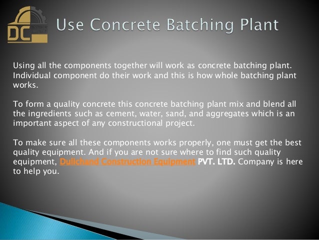 Using all the components together will work as concrete batching plant.
Individual component do their work and this is how whole batching plant
works.
To form a quality concrete this concrete batching plant mix and blend all
the ingredients such as cement, water, sand, and aggregates which is an
important aspect of any constructional project.
To make sure all these components works properly, one must get the best
quality equipment. And if you are not sure where to find such quality
equipment, Dulichand Construction Equipment PVT. LTD. Company is here
to help you.
 