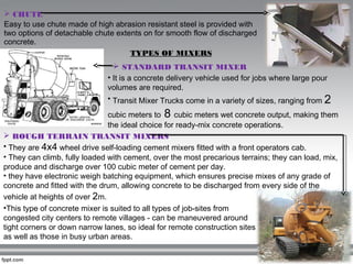  CHUTE
Easy to use chute made of high abrasion resistant steel is provided with
two options of detachable chute extents on for smooth flow of discharged
concrete.
TYPES OF MIXERS
• It is a concrete delivery vehicle used for jobs where large pour
volumes are required.
• Transit Mixer Trucks come in a variety of sizes, ranging from 2
cubic meters to 8 cubic meters wet concrete output, making them
the ideal choice for ready-mix concrete operations. 
 STANDARD TRANSIT MIXER
 ROUGH TERRAIN TRANSIT MIXERS 
• They are 4x4 wheel drive self-loading cement mixers fitted with a front operators cab.
• They can climb, fully loaded with cement, over the most precarious terrains; they can load, mix,
produce and discharge over 100 cubic meter of cement per day.
• they have electronic weigh batching equipment, which ensures precise mixes of any grade of
concrete and fitted with the drum, allowing concrete to be discharged from every side of the
vehicle at heights of over 2m.
•This type of concrete mixer is suited to all types of job-sites from
congested city centers to remote villages - can be maneuvered around
tight corners or down narrow lanes, so ideal for remote construction sites
as well as those in busy urban areas.
 