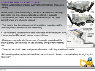  VOLUMETRIC TRANSIT MIXER 
• Offers substantial advantages over traditional methods of concrete
delivery.
• A volumetric mixer is basically a mobile truck mixer and batching
plant rolled into one. All raw materials are stored in separate
compartments and these are then metered and mixed into fresh
cement where and when it’s needed.
• This means that there is no expensive waste of materials, as the
unmixed product remains usable indefinitely.
• The volumetric concrete mixer also eliminates the need for part load
charges and problems with over or under-ordering.
• Customers can estimate the amount of concrete needed and the
exact quantity can be mixed on site, and they only pay for what they
use.
• They can supply all mixes and grades of cement, including screed and mortar.
• Mixes and grades can be switched from one customer to the next or even halfway through a job if
necessary.
 
