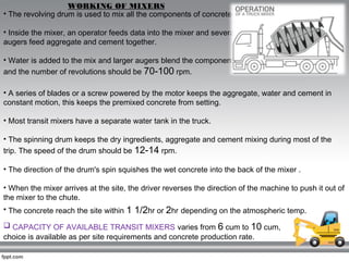• The revolving drum is used to mix all the components of concrete.
• Inside the mixer, an operator feeds data into the mixer and several
augers feed aggregate and cement together.
• Water is added to the mix and larger augers blend the components
and the number of revolutions should be 70-100 rpm.
WORKING OF MIXERS
• A series of blades or a screw powered by the motor keeps the aggregate, water and cement in
constant motion, this keeps the premixed concrete from setting.
• Most transit mixers have a separate water tank in the truck.
• The spinning drum keeps the dry ingredients, aggregate and cement mixing during most of the
trip. The speed of the drum should be 12-14 rpm.
• The direction of the drum's spin squishes the wet concrete into the back of the mixer .
• When the mixer arrives at the site, the driver reverses the direction of the machine to push it out of
the mixer to the chute.
• The concrete reach the site within 1 1/2hr or 2hr depending on the atmospheric temp.
 CAPACITY OF AVAILABLE TRANSIT MIXERS varies from 6 cum to 10 cum,
choice is available as per site requirements and concrete production rate.
 