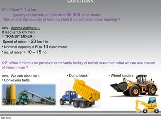 Q1. if lead = 1.5 km
quantity of concrete in 1 month = 50,000 cubic meter
Then what is the capacity of batching plant & no. of transit mixer required ?
Ans. Approx estimate :-
If lead is 1.5 km then
o TRANSIT MIXER :-
Speed of mixer = 20 km / hr
• Nominal capacity = 6 to 10 cubic meter.
• no. of mixer = 10 – 15 no.
Q2. What if there is no provision or movable facility of transit mixer then what we can use instead
of transit mixer ?
Ans. We can also use :-
• Conveyors belts
• Dump truck • Wheel loaders
 