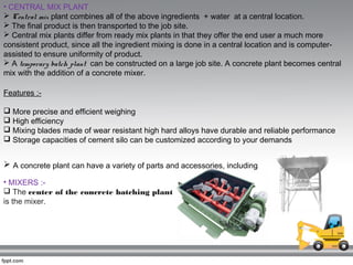 • CENTRAL MIX PLANT
 Central mix plant combines all of the above ingredients + water at a central location.
 The final product is then transported to the job site.
 Central mix plants differ from ready mix plants in that they offer the end user a much more
consistent product, since all the ingredient mixing is done in a central location and is computer-
assisted to ensure uniformity of product.
 A temporary batch plant  can be constructed on a large job site. A concrete plant becomes central
mix with the addition of a concrete mixer.
Features :-
 More precise and efficient weighing
 High efficiency
 Mixing blades made of wear resistant high hard alloys have durable and reliable performance
 Storage capacities of cement silo can be customized according to your demands
 A concrete plant can have a variety of parts and accessories, including
• MIXERS :-
 The center of the concrete batching plant
is the mixer.
 
