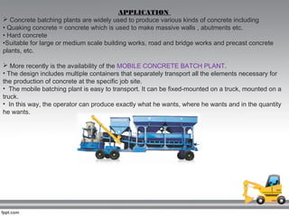 APPLICATION
 Concrete batching plants are widely used to produce various kinds of concrete including
• Quaking concrete = concrete which is used to make massive walls , abutments etc.
• Hard concrete
•Suitable for large or medium scale building works, road and bridge works and precast concrete
plants, etc.
 More recently is the availability of the MOBILE CONCRETE BATCH PLANT.
• The design includes multiple containers that separately transport all the elements necessary for
the production of concrete at the specific job site.
• The mobile batching plant is easy to transport. It can be fixed-mounted on a truck, mounted on a
truck.
• In this way, the operator can produce exactly what he wants, where he wants and in the quantity
he wants.
 