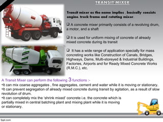  A concrete mixer primarily consists of a revolving drum,
a motor, and a shaft
 It is used for uniform mixing of concrete of already
mixed concrete during its transit
  It has a wide range of application specially for mass
concreting works like Construction of Canals, Bridges,
Highways, Dams, Multi-storeyed & Industrial Buildings,
Factories, Airports and for Ready Mixed Concrete Works
(R.M.C.), etc.
A Transit Mixer can perform the following 3 functions :-
•It can mix coarse aggregates , fine aggregates, cement and water while it is moving or stationary.
•It can prevent segregation of already mixed concrete during transit by agitation, as a result of slow
revolution of drum.
•It can completely mix the ‘shrink mixed’ concrete i.e. the concrete which is
partially mixed in central batching plant and mixing plant while it is moving
or stationary.
 