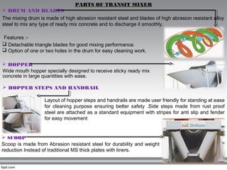 PARTS OF TRANSIT MIXER
 DRUM AND BLADES
The mixing drum is made of high abrasion resistant steel and blades of high abrasion resistant alloy
steel to mix any type of ready mix concrete and to discharge it smoothly.
Features :-
 Detachable triangle blades for good mixing performance.
 Option of one or two holes in the drum for easy cleaning work.
 HOPPER
Wide mouth hopper specially designed to receive sticky ready mix
concrete in large quantities with ease.
 HOPPER STEPS AND HANDRAIL
Layout of hopper steps and handrails are made user friendly for standing at ease
for cleaning purpose ensuring better safety .Side steps made from rust proof
steel are attached as a standard equipment with stripes for anti slip and fender
for easy movement
 SCOOP
Scoop is made from Abrasion resistant steel for durability and weight
reduction Instead of traditional MS thick plates with liners.
 
