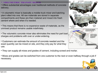  VOLUMETRIC TRANSIT MIXER 
• Offers substantial advantages over traditional methods of concrete
delivery.
• A volumetric ...