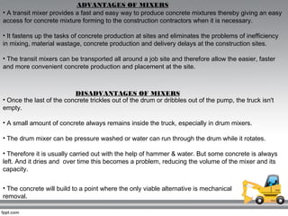 ADVANTAGES OF MIXERS
• A transit mixer provides a fast and easy way to produce concrete mixtures thereby giving an easy
ac...