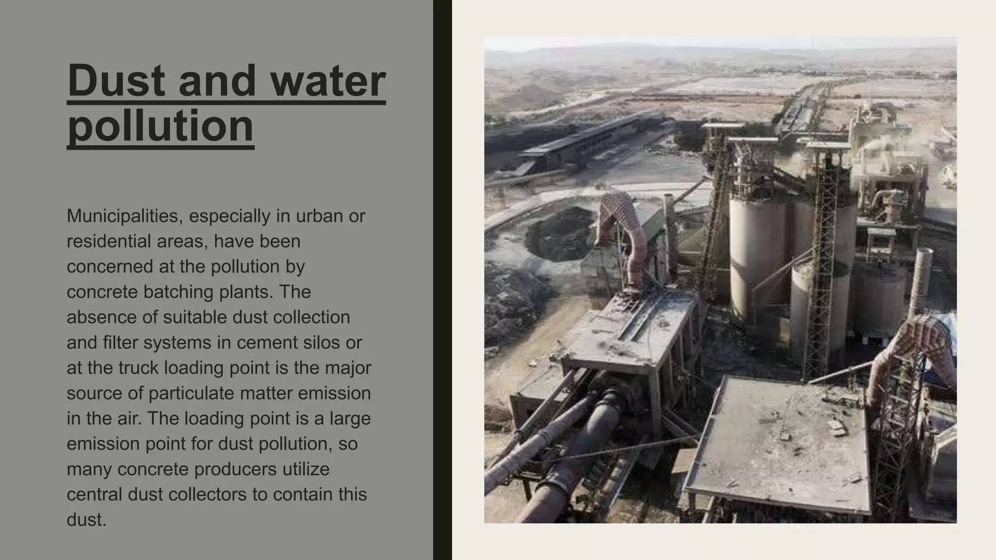 Dust and water
pollution
Municipalities, especially in urban or
residential areas, have been
concerned at the pollution by
concrete batching plants. The
absence of suitable dust collection
and filter systems in cement silos or
at the truck loading point is the major
source of particulate matter emission
in the air. The loading point is a large
emission point for dust pollution, so
many concrete producers utilize
central dust collectors to contain this
dust.
 