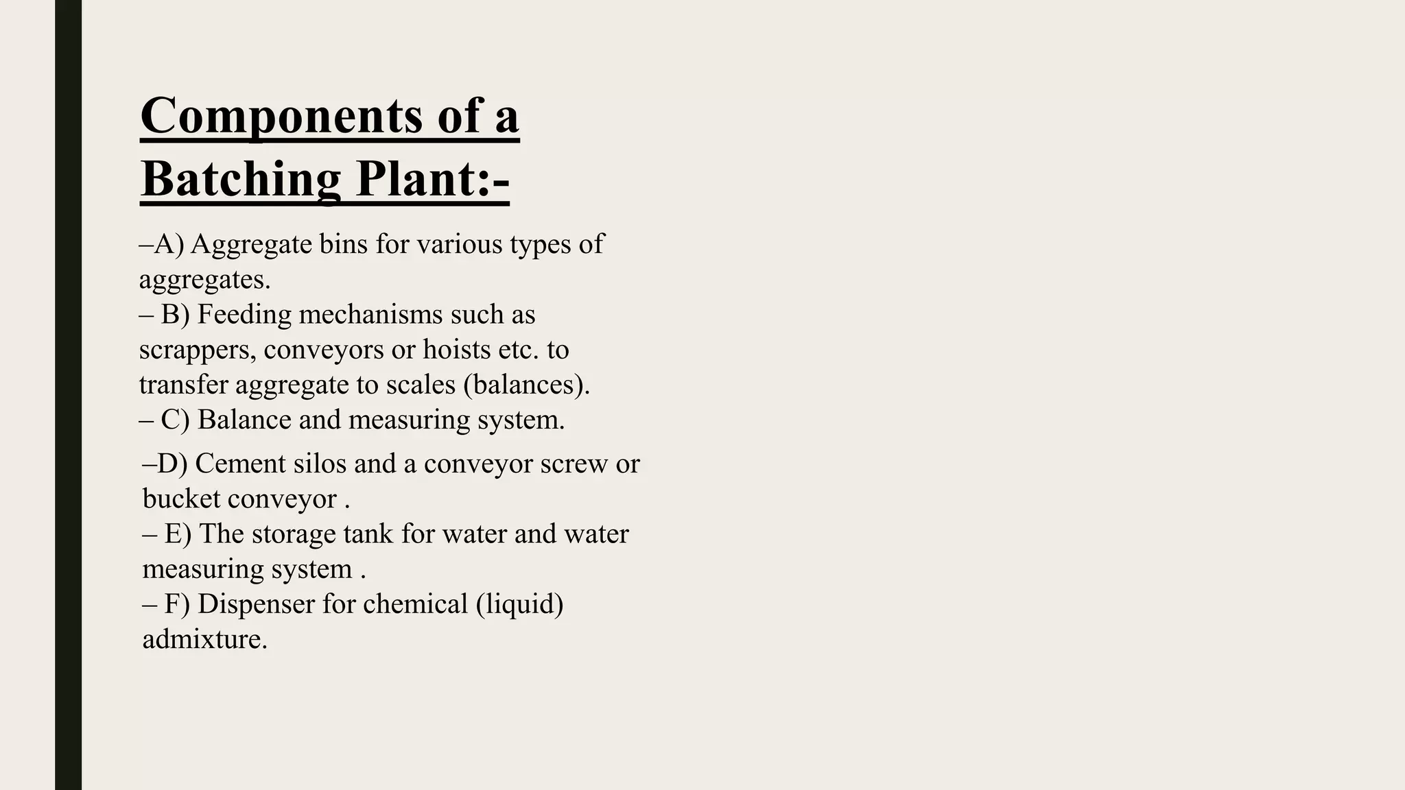 Components of a
Batching Plant:-
–A) Aggregate bins for various types of
aggregates.
– B) Feeding mechanisms such as
scrappers, conveyors or hoists etc. to
transfer aggregate to scales (balances).
– C) Balance and measuring system.
–D) Cement silos and a conveyor screw or
bucket conveyor .
– E) The storage tank for water and water
measuring system .
– F) Dispenser for chemical (liquid)
admixture.
 