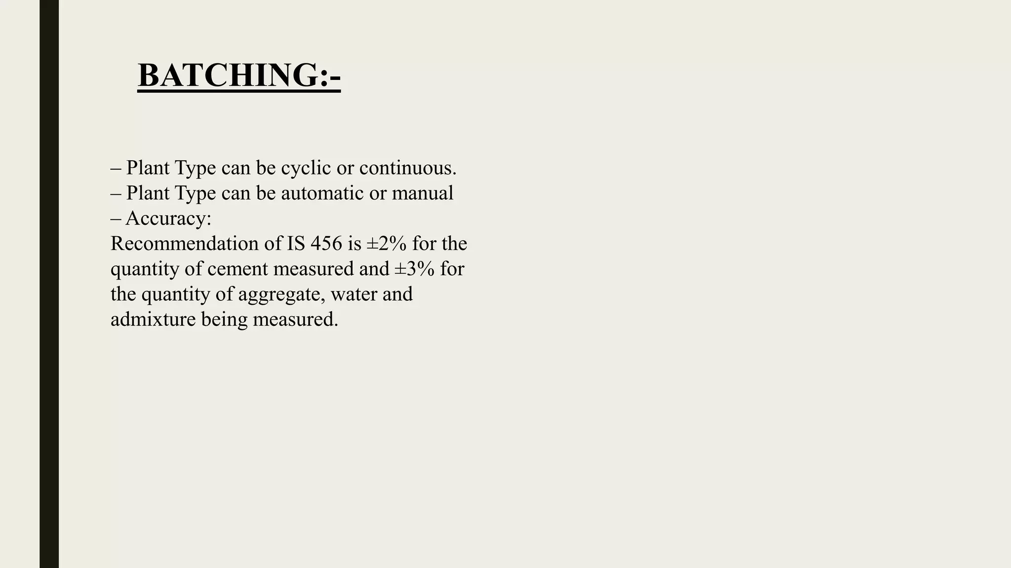 BATCHING:-
– Plant Type can be cyclic or continuous.
– Plant Type can be automatic or manual
– Accuracy:
Recommendation of IS 456 is ±2% for the
quantity of cement measured and ±3% for
the quantity of aggregate, water and
admixture being measured.
 