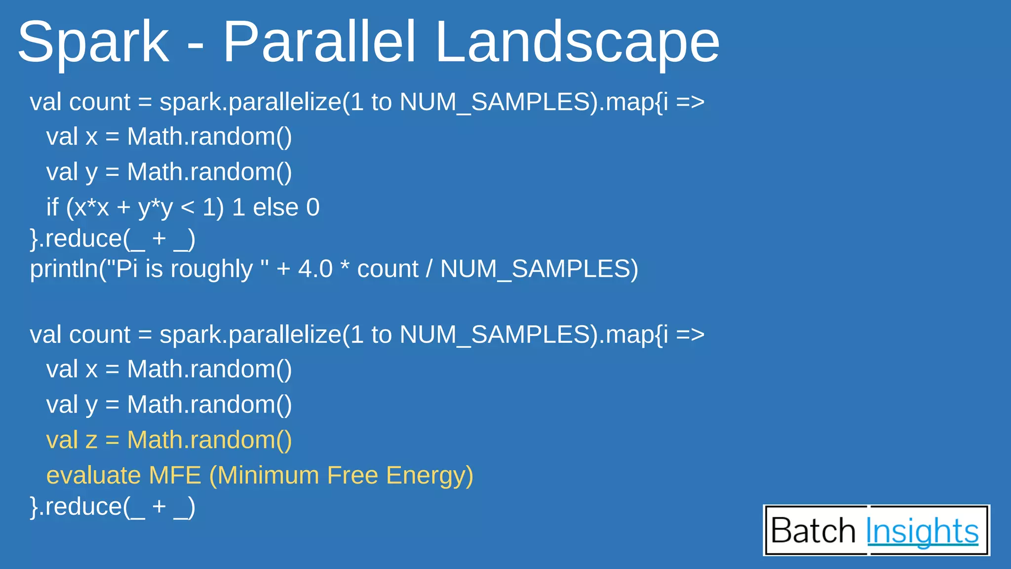 Spark - Parallel Landscape
val count = spark.parallelize(1 to NUM_SAMPLES).map{i =>
val x = Math.random()
val y = Math.random()
if (x*x + y*y < 1) 1 else 0
}.reduce(_ + _)
println("Pi is roughly " + 4.0 * count / NUM_SAMPLES)
val count = spark.parallelize(1 to NUM_SAMPLES).map{i =>
val x = Math.random()
val y = Math.random()
val z = Math.random()
evaluate MFE (Minimum Free Energy)
}.reduce(_ + _)
 