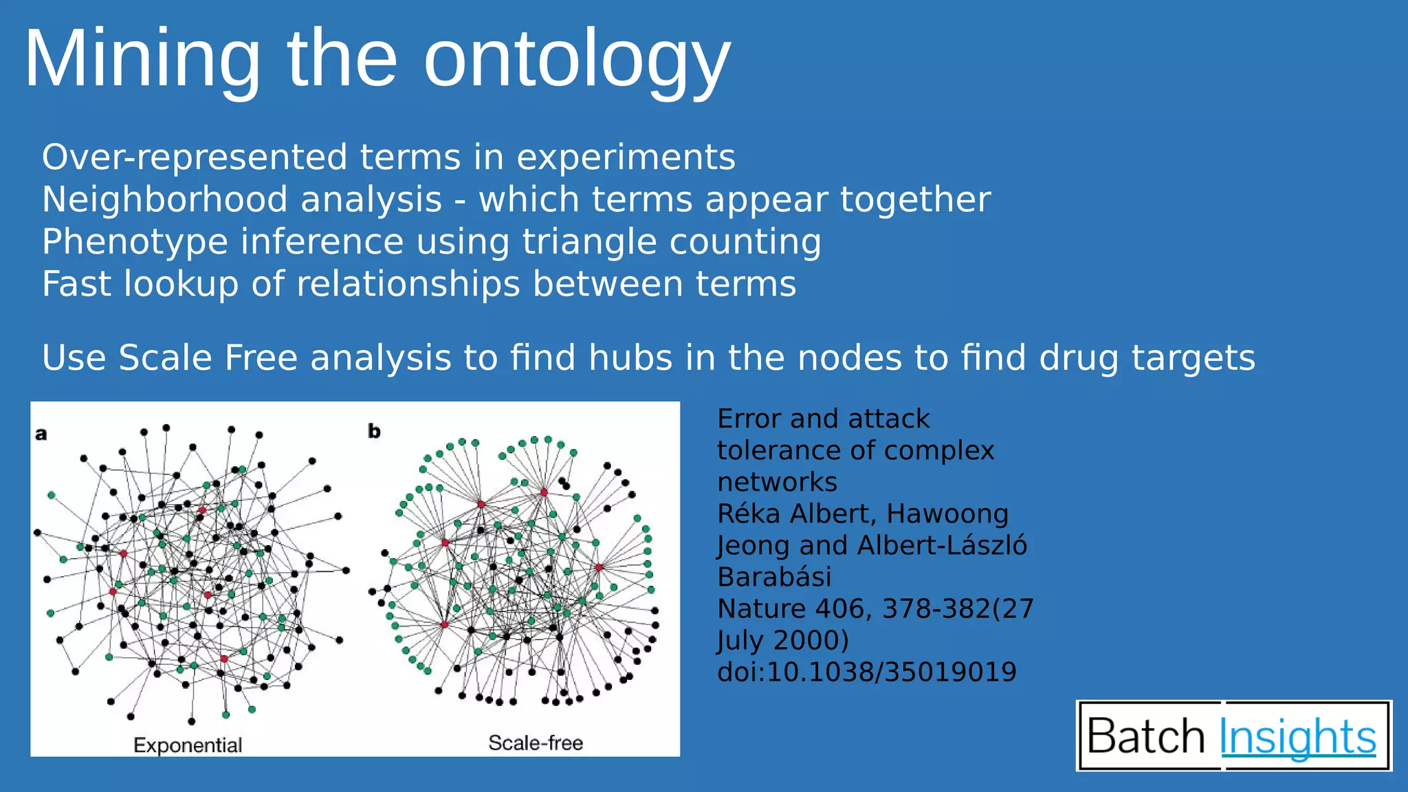 Mining the ontology
Over-represented terms in experiments
Neighborhood analysis - which terms appear together
Phenotype inference using triangle counting
Fast lookup of relationships between terms
Use Scale Free analysis to find hubs in the nodes to find drug targets
Error and attack
tolerance of complex
networks
Réka Albert, Hawoong
Jeong and Albert-László
Barabási
Nature 406, 378-382(27
July 2000)
doi:10.1038/35019019
 