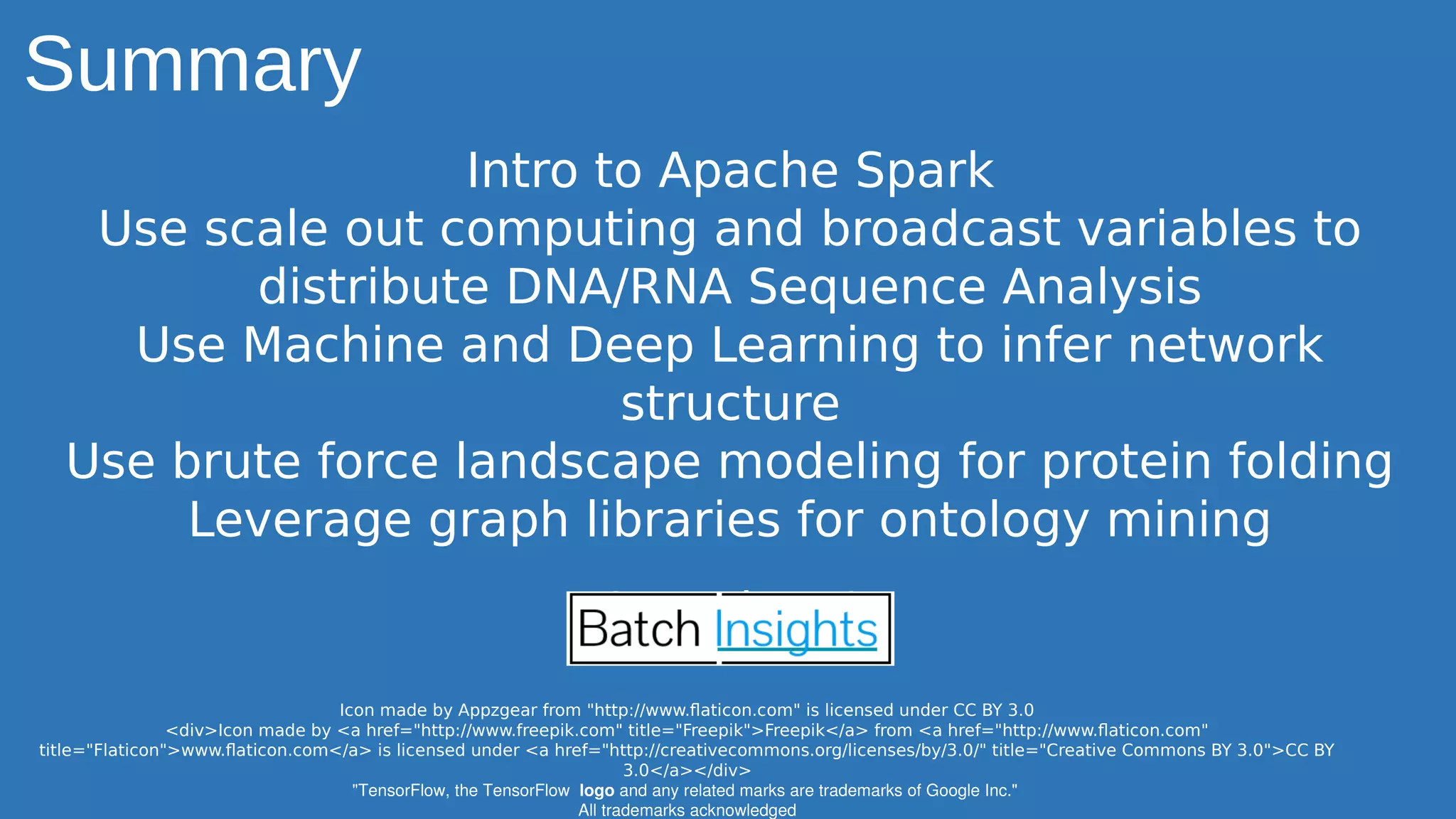 Summary
Intro to Apache Spark
Use scale out computing and broadcast variables to
distribute DNA/RNA Sequence Analysis
Use Machine and Deep Learning to infer network
structure
Use brute force landscape modeling for protein folding
Leverage graph libraries for ontology mining
Questions?
Icon made by Appzgear from "http://www.flaticon.com" is licensed under CC BY 3.0
<div>Icon made by <a href="http://www.freepik.com" title="Freepik">Freepik</a> from <a href="http://www.flaticon.com"
title="Flaticon">www.flaticon.com</a> is licensed under <a href="http://creativecommons.org/licenses/by/3.0/" title="Creative Commons BY 3.0">CC BY
3.0</a></div>
"TensorFlow, the TensorFlow  logo and any related marks are trademarks of Google Inc." 
All trademarks acknowledged
 