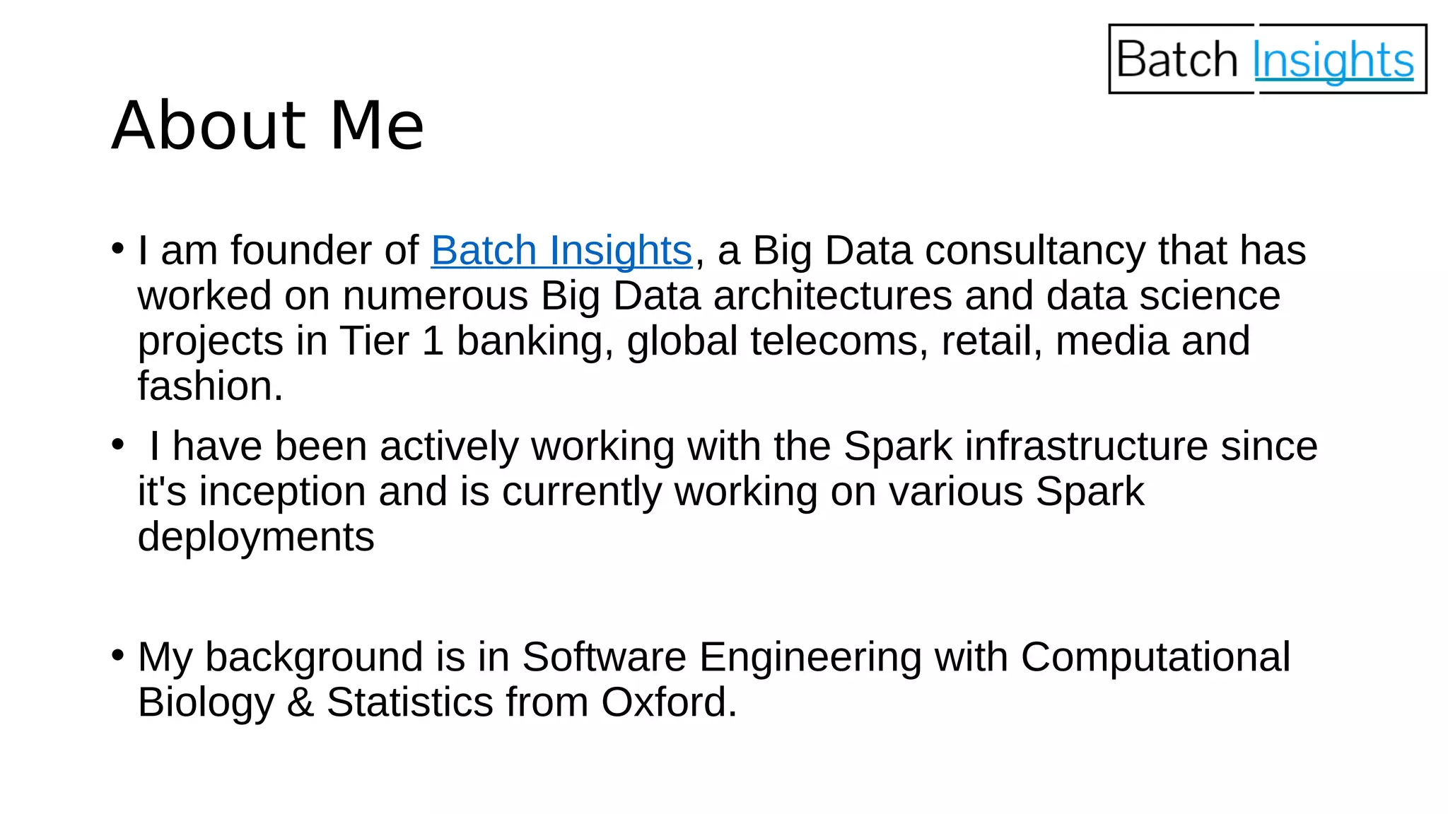 About Me
• I am founder of Batch Insights, a Big Data consultancy that has
worked on numerous Big Data architectures and data science
projects in Tier 1 banking, global telecoms, retail, media and
fashion.
• I have been actively working with the Spark infrastructure since
it's inception and is currently working on various Spark
deployments
• My background is in Software Engineering with Computational
Biology & Statistics from Oxford.
 