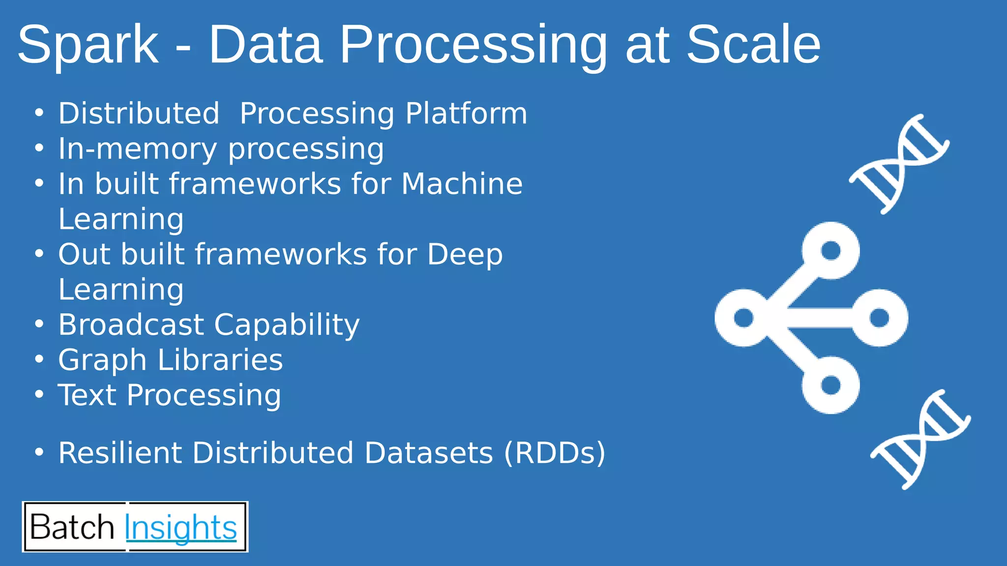 • Distributed Processing Platform
• In-memory processing
• In built frameworks for Machine
Learning
• Out built frameworks for Deep
Learning
• Broadcast Capability
• Graph Libraries
• Text Processing
• Resilient Distributed Datasets (RDDs)
Spark - Data Processing at Scale
 