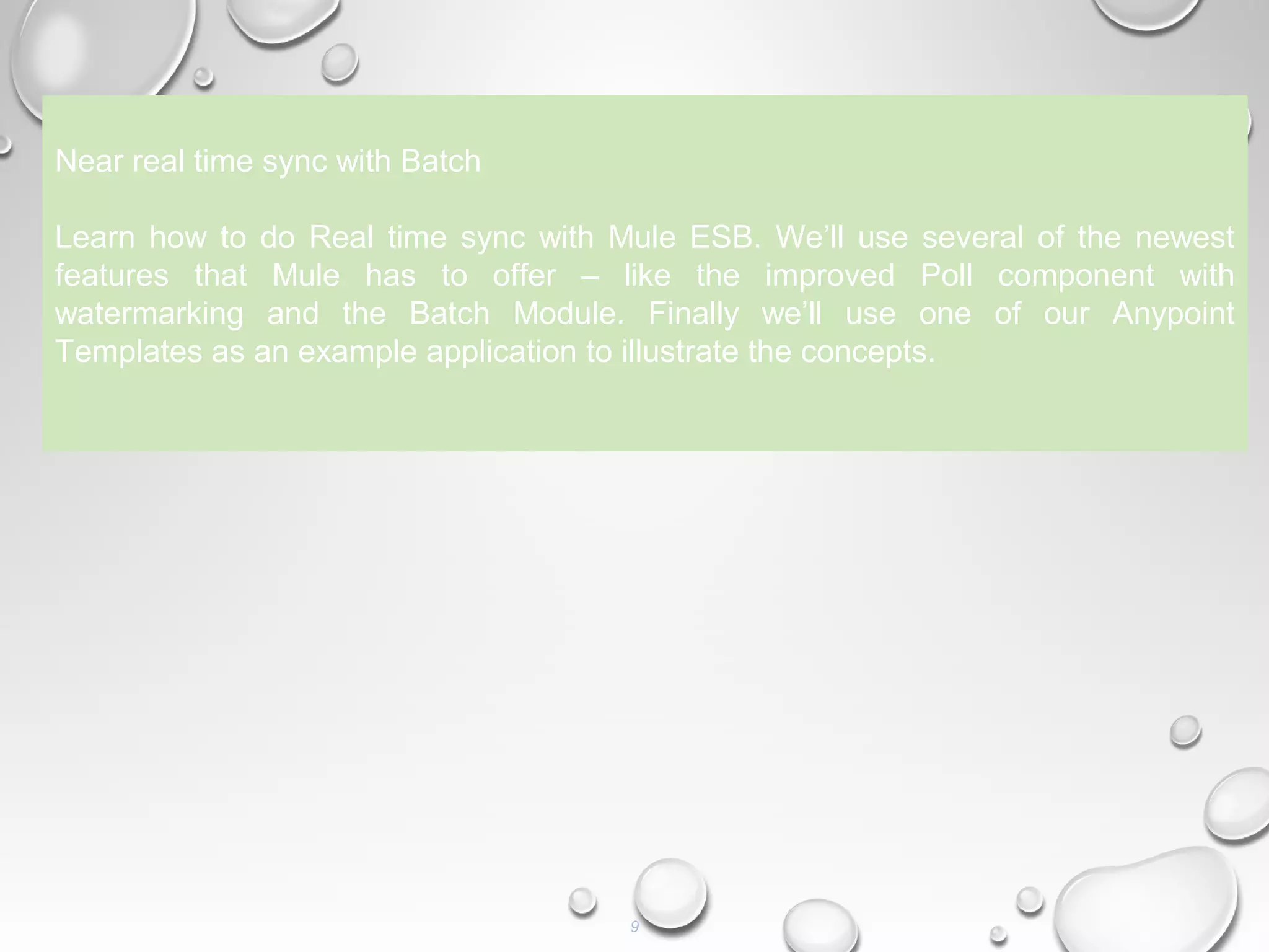 9
Near real time sync with Batch
Learn how to do Real time sync with Mule ESB. We’ll use several of the newest
features that Mule has to offer – like the improved Poll component with
watermarking and the Batch Module. Finally we’ll use one of our Anypoint
Templates as an example application to illustrate the concepts.
 